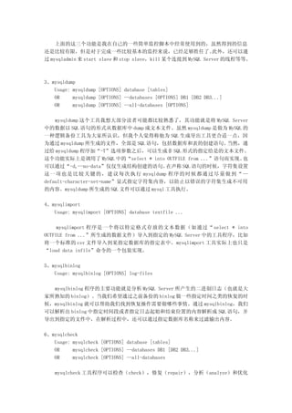 上面的这三个功能是我在自己的一些简单监控脚本中经常使用到的，虽然得到的信息
还是比较有限，但是对于完成一些比较基本的监控来说，已经足够胜任了。                           此外，还可以通
过 mysqladmin 来 start slave 和 stop slave，kill 某个连接到 MySQL Server 的线程等等。



3、mysqldump
   Usage: mysqldump [OPTIONS] database [tables]
   OR     mysqldump [OPTIONS] --databases [OPTIONS] DB1 [DB2 DB3...]
   OR     mysqldump [OPTIONS] --all-databases [OPTIONS]

    mysqldump 这个工具我想大部分读者可能都比较熟悉了，其功能就是将 MySQL Server
中的数据以 SQL 语句的形式从数据库中 dump 成文本文件。虽然 mysqldump 是做为 MySQL 的
一种逻辑备份工具为大家所认识，但我个人觉得称他为 SQL 生成导出工具更合适一点，因
为通过 mysqldump 所生成的文件，全部是 SQL 语句，包括数据库和表的创建语句。                   当然，通
过给 mysqldump 程序加“-T”选项参数之后，可以生成非 SQL 形式的指定给是的文本文件。
这个功能实际上是调用了 MySQL 中的“select * into OUTFILE from ...”语句而实现。            也
可以通过“-d,--no-data”仅仅生成结构创建的语句。             在声称 SQL 语句的时候，字符集设置
这 一 项 也 是 比 较 关 键 的 ， 建 议 每 次 执 行 mysqldump 程 序 的 时 候 都 通 过 尽 量 做 到 “ --
default-character-set=name”显式指定字符集内容，以防止以错误的字符集生成不可用
的内容。mysqldump 所生成的 SQL 文件可以通过 mysql 工具执行。

4、mysqlimport
   Usage: mysqlimport [OPTIONS] database textfile ...

     mysqlimport 程序是一个将以特定格式存放的文本数据（如通过“ select * into
OUTFILE from ...”所生成的数据文件）导入到指定的 MySQL Server 中的工具程序，比如
将一个标准的 csv 文件导入到某指定数据库的指定表中。mysqlimport 工具实际上也只是
“load data infile”命令的一个包装实现。

5、mysqlbinlog
   Usage: mysqlbinlog [OPTIONS] log-files

  mysqlbinlog 程序的主要功能就是分析 MySQL Server 所产生的二进制日志（也就是大
家所熟知的 binlog）。当我们希望通过之前备份的 binlog 做一些指定时间之类的恢复的时
候，mysqlbinlog 就可以帮助我们找到恢复操作需要做哪些事情。通过 mysqlbinlog，我们
可以解析出 binlog 中指定时间段或者指定日志起始和结束位置的内容解析成 SQL 语句，并
导出到指定的文件中，在解析过程中，还可以通过指定数据库名称来过滤输出内容。

6、mysqlcheck
   Usage: mysqlcheck [OPTIONS] database [tables]
   OR     mysqlcheck [OPTIONS] --databases DB1 [DB2 DB3...]
   OR     mysqlcheck [OPTIONS] --all-databases

    mysqlcheck 工具程序可以检查（check），修复（repair），分析（analyze）和优化
 