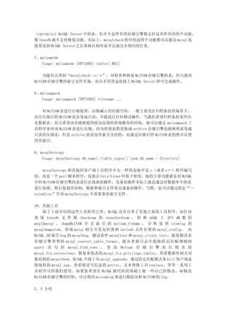 （optimize）MySQL Server 中的表，但并不是所有的存储引擎都支持这里所有的四个功能，
像 Innodb 就不支持修复功能。实际上，mysqlcheck 程序的这四个功能都可以通过 mysql 连
接登录到 MySQL Server 之后来执行相应命令完成完全相同的任务。

7、myisamchk
   Usage: myisamchk [OPTIONS] tables[.MYI]

    功能有点类似“mysqlcheck -c/-r”，对检查和修复 MyISAM 存储引擎的表，但只能对
MyISAM 存储引擎的索引文件有效，而且不用登录连接上 MySQL Server 即可完成操作。

8、myisampack
   Usage: myisampack [OPTIONS] filename ...

  对 MyISAM 表进行压缩处理，以缩减占用存储空间，一般主要用在归档备份的场景下，
而且压缩后的 MyISAM 表会变成只读，不能进行任何修改操作。当我们希望归档备份某些历
史数据表，而又希望该表能够提供较为高效的查询服务的时候，就可以通过 myisampack 工
具程序来对该 MyISAM 表进行压缩，因为即使虽然更换成 archive 存储引擎也能够将表变成
只读的压缩表，但是 archive 表是没有索引支持的，而通过压缩后的 MyISAM 表仍然可以使
用其索引。

9、mysqlhotcopy
   Usage: mysqlhotcopy db_name[./table_regex/] [new_db_name | directory]

    mysqlhotcopy 和其他的客户端工具程序不太一样的是他不是 c（或者 c++）程序编写
的，而是一个 perl 脚本程序，仅能在 Unix/Linux 环境下使用。他的主要功能就是对 MySQL
中的 MyISAM 存储引擎的表进行在线备份操作，其备份操作实际上就是通过对数据库中的表
进行加锁，然后复制其结构，数据和索引文件来完成备份操作，当然，也可以通过指定“--
noindices”告诉 mysqlhotcopy 不需要备份索引文件。

10、其他工具
    除了上面介绍的这些工具程序之外，MySQL 还有自带了其他大量的工具程序，如针对
离 线 Innodb 文 件 做 checksum 的 innochecksum ， 转 换 mSQL C API 函 数 的
msql2mysql ， dumpMyISAM 全 文 索 引 的 myisam_ftdump ， 分 析 处 理 slowlog 的
mysqldumpslow，查询 mysql 相关开发包位置和 include 文件位置的 mysql_config， 向
MySQL AB 报告 bug 的 mysqlbug，测试套件 mysqltest 和 mysql_client_test，批量修改表
存储引擎类型的 mysql_convert_table_format，能从更新日志中提取给定匹配规则的
query 语 句 的 mysql_find_rows ， 更 改 MyIsam 存 储 引 擎 表 后 缀 名 的
mysql_fix_extensions，修复系统表的 mysql_fix_privilege_tables，查看数据库相关对
象结构的 mysqlshow，MySQL 升级工具 mysql_upgrade，通过给定匹配模式来 kill 客户端连
接线程的 mysql_zap，查看错误号信息的 perror，文本替换工具 replace，等等一系列工
具程序可供我们使用。如果您希望在 MySQL 源代码的基础上做一些自己的修改，如修改
MyISAM 存储引擎的时候，可以利用 myisamlog 来进行跟踪分析 MyISAM 的 log。

2．4 小结
 