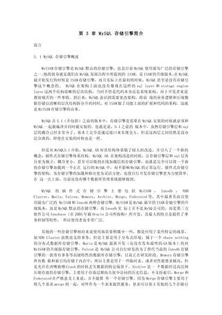 第 3 章 MySQL 存储引擎简介

前言

3．1 MySQL 存储引擎概述

    MyISAM 存储引擎是 MySQL 默认的存储引擎，也是目前 MySQL 使用最为广泛的存储引擎
之一。  他的前身就是我们在 MySQL 发展历程中所提到的 ISAM，是 ISAM 的升级版本。 MySQL
                                                 在
最开始发行的时候是 ISAM 存储引擎，而且实际上在最初的时候，MySQL 甚至是没有存储引
擎这个概念的。 MySQL 在架构上面也没有像现在这样的 sql layer 和 storage engine
layer 这两个结构清晰的层次结构，当时不管是代码本身还是系统架构，对于开发者来说
都很痛苦的一件事情。到后来，MySQL 意识到需要更改架构，将前 端的业务逻辑和后端数
据存储以清晰的层次结构拆分开的同时，对 ISAM 做了功能上面的扩展和代码的重构，这就
是 MyISAM 存储引擎的由来。

    MySQL 在 5.1（不包括）之前的版本中，存储引擎是需要在 MySQL 安装的时候就必须和
MySQL 一起被编译并同时被安装的。也就是说，5.1 之前的 版本中，虽然存储引擎层和 sql
层的耦合已经非常少了，基本上完全是通过接口来实现交互，但是这两层之间仍然是没办
法分离的，即使在安装的时候也是一样。

  但是从 MySQL5.1 开始，MySQL AB 对其结构体系做了较大的改造，并引入了一个新的
概念：插件式存储引擎体系结构。MySQL AB 在架构改造的时候，让存储引擎层和 sql 层各
自更为独立，耦合更小，甚至可以做到在线加载信的存储引擎，也就是完全可以将一个新
的存储引擎加载到一个正在 运行的 MySQL 中，而不影响 MySQL 的正常运行。插件式存储引
擎的架构，为存储引擎的加载和移出更为灵活方便，也使自行开发存储引擎更为方便简单。
在 这一点上面，目前还没有哪个数据库管理系统能够做到。

    MySQL 的 插 件 式 存 储 引 擎 主 要 包 括 MyISAM ， Innodb ， NDB
Cluster，Maria，Falcon，Memory，Archive，Merge，Federated 等，其中最著名而且使
用最为广泛的 MyISAM 和 Innodb 两种存储引擎。MyISAM 是 MySQL 最早的 ISAM 存储引擎的升
级版本，也是 MySQL 默认的存储引擎。而 Innodb 实 际上并不是 MySQ 公司的，而是第三方
软件公司 Innobase（在 2005 年被 Oracle 公司所收购）所开发，其最大的特点是提供了事
务控制等特性， 所以使用者也非常广泛。

    其他的一些存储引擎相对来说使用场景要稍微少一些，都是应用于某些特定的场景，
如 NDB Cluster 虽然也支持事务，但是主要是用于分布式环境，属于一个 share nothing
的分布式数据库存储引擎。Maria 是 MySQL 最新开发（还没有发布最终的 GA 版本）的对
MyISAM 的升级版存储引擎，Falcon 是 MySQL 公司自行研发的为了替代当前的 Innodb 存储
引擎的一款带有事务等高级特性的数据库存储引擎，目前正在研发阶段。Memory 存储引擎
所有数 据和索引均存储于内存中，所以主要是用于一些临时表，或者对性能要求极高，但
是允许在西噢他嗯 Crash 的时候丢失数据的特定场景下。Archive 是一 个数据经过高比例
压缩存放的存储引擎，主要用于存放过期而且很少访问的历史信息，不支持索引。Merge 和
Federated 在严格意义上来说，并不能算 作一个存储引擎。因为 Merge 存储引擎主要用于
将几个基表 merge 到一起，对外作为一个表来提供服务，基表可以基于其他的几个存储引
 