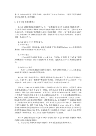 擎。 Federated 实际上所做的事情，有点类似于 Oracle 的 dblink，主要用于远程存取其
   而
他 MySQL 服务器上面的数据。

3．2 MyISAM 存储引擎简介

   MyISAM 存储引擎的表在数据库中，每一个表都被存放为三个以表名命名的物理文件。
首先肯定会有任何存储引擎都不可缺少的存放表结构定义信息的.frm 文件，另外还有.MYD
和.MYI 文件，分别存放了表的数据（.MYD）和索引数据（.MYI）。每个表都有且仅有这样
三个文件做为 MyISAM 存储类型的表的存储，也就是说不管这个表有多少个索引，都是存放
在同一个.MYI 文件中。

  MyISAM 支持以下三种类型的索引：
  1、B-Tree 索引
      B-Tree 索引，顾名思义，就是所有的索引节点都按照 balance tree 的数据结构
来存储，所有的索引数据节点都在叶节点。

   2、R-Tree 索引
      R-Tree 索引的存储方式和 b-tree 索引有一些区别，主要设计用于为存储空间和
多维数据的字段做索引，所以目前的 MySQL 版本来说，也仅支持 geometry 类型的字段作索
引。

  3、Full-text 索引
     Full-text 索引就是我们长说的全文索引，他的存储结构也是 b-tree。主要是为了
解决在我们需要用 like 查询的低效问题。

    MyISAM 上面三种索引类型中，最经常使用的就是 B-Tree 索引了，偶尔会使用到 Full-
text，但是 R-Tree 索引一般系统中都是很少用到的。另外 MyISAM 的 B-Tree 索引有一个较
大的限制，那就是参与一个索引的所有字段的长度之和不能超过 1000 字节。

    虽然每一个 MyISAM 的表都是存放在一个相同后缀名的.MYD 文件中，但是每个文件的
存 放 格 式 实 际 上 可 能 并 不 是 完 全 一 样 的 ， 因 为 MyISAM 的 数 据 存 放 格 式 是 分 为 静 态
（FIXED）固定长度、    动态（DYNAMIC）可变长度以及压缩（COMPRESSED）这三种格式。              当然
三种格式中是否压缩是完全可以任由我们自己选择的，可以在创建表的时候通过
ROW_FORMAT 来指定{COMPRESSED | DEFAULT}，也可以通过 myisampack 工具来进行压缩，
默认是不压缩的。     而在非压缩的情况下，是静态还是动态，就和我们表中个字段的定义相关
了。 只要表中有可变长度类型的字段存在，那么该表就肯定是 DYNAMIC 格式的，如果没有任
何可变长度的字段，则为 FIXED 格式，当然，你也可以通过 alter table 命令，强行将一
个带有 VARCHAR 类型字段的 DYNAMIC 的表转换为 FIXED，但是所带来的结果是原 VARCHAR 字
段类型会被自动转换成 CHAR 类型。相反如果将 FIXED 转换为 DYNAMIC，也会将 CHAR 类型字
段转换为 VARCHAR 类型，所以大家手工强行转换的操作一定要谨慎。

  MyISAM 存储引擎的表是否足够可靠呢？在 MySQL 用户参考手册中列出在遇到如下情况
的时候可能会出现表文件损坏：
  1、当 mysqld 正在做写操作的时候被 kill 掉或者其他情况造成异常终止；
 