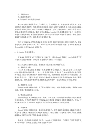 2、主机 Crash；
   3、磁盘硬件故障；
   4、MyISAM 存储引擎中的 bug？

  MyISAM 存储引擎的某个表文件出错之后，仅影响到该表，而不会影响到其他表，更不
会影响到其他的数据库。如果我们的出据苦正在运行过程中发现某个 MyISAM 表出现问题了，
则可以在线通过 check table 命令来尝试校验他，并可以通过 repair table 命令来尝试
修复。在数据库关闭状态下，我们也可以通过 myisamchk 工具来对数据库中某个（或某些）
表进行检测或者修复。   不过强烈建议不到万不得已不要轻易对表进行修复操作，修复之前尽
量做好可能的备份工作，以免带来不必要的后果。

    另外 MyISAM 存储引擎的表理论上是可以被多个数据库实例同时使用同时操作的，但是
不论是我们都不建议这样做，而且 MySQL 官方的用户手册中也有提到，建议尽量不要在多
个 mysqld 之间共享 MyISAM 存储文件。

3．3 Innodb 存储引擎简介

  在 MySQL 中使用最为广泛的除了 MyISAM 之外，就非 Innodb 莫属了。Innodb 做为第三方
公司所开发的存储引擎，和 MySQL 遵守相同的开源 License 协议。

    Innodb 之所以能如此受宠，主要是在于其功能方面的较多特点：
    1、支持事务安装
    Innodb 在功能方面最重要的一点就是对事务安全的支持，这无疑是让 Innodb 成为
MySQL 最为流行的存储引擎之一的一个非常重要原因。而且实现了 SQL92 标准所定义的所有
四个级别（READ UNCOMMITTED，READ COMMITTED，REPEATABLE READ 和 SERIALIZABLE）。对
事务安全的支持，无疑让很多之前因为特殊业务要求而不得不放弃使用 MySQL 的用户转向
支持 MySQL，以及之前对数据库选型持观望态度的用户，也大大增加了对 MySQL 好感。

  2、数据多版本读取
  Innodb 在事务支持的同时，为了保证数据的一致性已经并发时候的性能，通过对 undo
信息，实现了数据的多版本读取。

  3、锁定机制的改进
  Innodb 改变了 MyISAM 的锁机制，实现了行锁。虽然 Innodb 的行锁机制的实现是通过索
引来完成的，但毕竟在数据库中 99%的 SQL 语句都是要使用索引来做检索数据的。所以，行
锁定机制也无疑为 Innodb 在承受高并发压力的环境下增强了不小的竞争力。

  4、实现外键
  Innodb 实现了外键引用这一数据库的重要特性，使在数据库端控制部分数据的完整性
成为可能。  虽然很多数据库系统调优专家都建议不要这样做，但是对于不少用户来说在数据
库端加如外键控制可能仍然是成本最低的选择。

  除了以上几个功能上面的亮点之外，Innodb 还有很多其他一些功能特色常常带给使用
者不小的惊喜，同时也为 MySQL 带来了更多的客户。
 