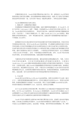 在物理存储方卖弄，Innodb 存储引擎也和 MyISAM 不太一样，虽然也有.frm 文件来存
放表结构定义相关的元数据，但是表数据和索引数据是存放在一起的。       至于是每个表单独存
放还是所有表存放在一起，完全由用户来决定（通过特定配置），同时还支持符号链接。

  Innodb 的物理结构分为两大部分：
  1、数据文件（表数据和索引数据）
  存放数据表中的数据和所有的索引数据，包括主键和其他普通索引。在 Innodb 中，存
在了表空间（tablespace）这样一个概念，但是他和 Oracle 的表空间又有较大的不同。首
先，Innodb 的表空间分为两种形式。一种是共享表空间，也就是所有表和索引数据被存放
在同一个表空间（一个或多个数据文件）中，通过 innodb_data_file_path 来指定，增加
数据文件需要停机重启。 另外一种是独享表空间，也就是每个表的数据和索引被存放在一
个单独的.ibd 文件中。

  虽然我们可以自行设定使用共享表空间还是独享表空间来存放我们的表，但是共享表
空间都是必须存在的，因为 Innodb 的 undo 信息和其他一些元数据信息都是存放在共享表
空间里面的。   共享表空间的数据文件是可以设置为固定大小和可自动扩展大小两种形式的，
自动扩展形式的文件可以设置文件的最大大小和每次扩展量。       在创建自动扩展的数据文件的
时候，建议大家最好加上最大尺寸的属性，一个原因是文件系统本身是有一定大小限制的
（但是 Innodb 并不知道），还有一个原因就是自身维护的方便。另外，Innodb 不仅可以使
用文件系统，还可以使用原始块设备，也就是我们常说的裸设备。

    当我们的文件表空间快要用完的时候，我们必须要为其增加数据文件，当然，只有共
享表空间有此操作。共享表空间增加数据文件的操作比较简单，只需要在
innodb_data_file_path 参数后面按照标准格式设置好文件路径和相关属性即可，不过这
里有一点需要注意的，就是 Innodb 在创建新数据文件的时候是不会创建目录的，如果指定
目录不存在，则会报错并无法启动。另外一个较为令人头疼的就是 Innodb 在给共享表空间
增加数据文件之后，必须要重启数据库系统才能生效，如果是使用裸设备，还需要有两次
重启。这也是我一直不太喜欢使用共享表空间而选用独享表空间的原因之一。

   2、日志文件
   Innodb 的日志文件和 Oracle 的 redo 日志比较类似，同样可以设置多个日志组（最少
2 个），同样采用轮循策略来顺序的写入，甚至在老版本中还有和 Oracle 一样的日志归档
特性。 如果你的数据库中有创建了 Innodb 的表，那么千万别全部删除 innodb 的日志文件，
因为很可能就会让你的数据库 crash，无法启动，或者是丢失数据。

  由于 Innodb 是事务安全的存储引擎，所以系统 Crash 对他来说并不能造成非常严重的
损失，由于有 redo 日志的存在，有 checkpoint 机制的保护，Innodb 完全可以通过 redo 日
志将数据库 Crash 时刻已经完成但还没有来得及将数据写入磁盘的事务恢复，也能够将所
有部分完成并已经写入磁盘的未完成事务回滚并将数据还原。

  Innodb 不仅在功能特性方面和 MyISAM 存储引擎有较大区别，在配置上面也是单独处
理的。在 MySQL 启动参数文件设置中，Innodb 的所有参数基本上都带有前缀“innodb_”，
不论是 innodb 数据和日志相关，还是其他一些性能，事务等等相关的参数都是一样。和所
 