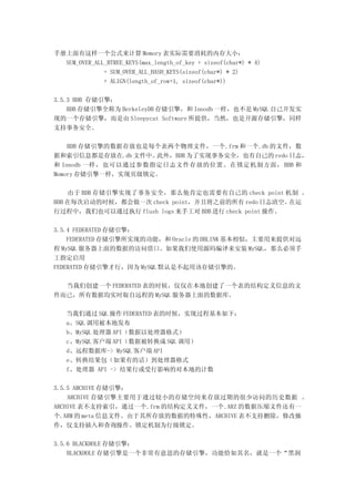手册上面有这样一个公式来计算 Memory 表实际需要消耗的内存大小：
  SUM_OVER_ALL_BTREE_KEYS(max_length_of_key + sizeof(char*) * 4)
              + SUM_OVER_ALL_HASH_KEYS(sizeof(char*) * 2)
              + ALIGN(length_of_row+1, sizeof(char*))

3.5.3 BDB 存储引擎：
    BDB 存储引擎全称为 BerkeleyDB 存储引擎，和 Innodb 一样，也不是 MySQL 自己开发实
现的一个存储引擎，而是由 Sleepycat Software 所提供，当然，也是开源存储引擎，同样
支持事务安全。

    BDB 存储引擎的数据存放也是每个表两个物理文件，一个.frm 和一个.db 的文件，数
据和索引信息都是存放在.db 文件中。 此外，BDB 为了实现事务安全，也有自己的 redo 日志，
和 Innodb 一样，也可以通过参数指定日志文件存放的位置。在锁定机制方面， BDB 和
Memory 存储引擎一样，实现页级锁定。

    由于 BDB 存储引擎实现了事务安全，那么他肯定也需要有自己的 check point 机制 。
BDB 在每次启动的时候，都会做一次 check point，并且将之前的所有 redo 日志清空。    在运
行过程中，我们也可以通过执行 flush logs 来手工对 BDB 进行 check point 操作。

3.5.4 FEDERATED 存储引擎：
    FEDERATED 存储引擎所实现的功能，和 Oracle 的 DBLINK 基本相似，主要用来提供对远
程 MySQL 服务器上面的数据的访问借口。如果我们使用源码编译来安装 MySQL，那么必须手
工指定启用
FEDERATED 存储引擎才行，因为 MySQL 默认是不起用该存储引擎的。

  当我们创建一个 FEDERATED 表的时候，仅仅在本地创建了一个表的结构定义信息的文
件而已，所有数据均实时取自远程的 MySQL 服务器上面的数据库。

   当我们通过 SQL 操作 FEDERATED 表的时候，实现过程基本如下：
   a、SQL 调用被本地发布
   b、MySQL 处理器 API（数据以处理器格式）
   c、MySQL 客户端 API（数据被转换成 SQL 调用）
   d、远程数据库-> MySQL 客户端 API
   e、转换结果包（如果有的话）到处理器格式
   f、处理器 API -> 结果行或受行影响的对本地的计数

3.5.5 ARCHIVE 存储引擎：
    ARCHIVE 存储引擎主要用于通过较小的存储空间来存放过期的很少访问的历史数据 。
ARCHIVE 表不支持索引，通过一个.frm 的结构定义文件，一个.ARZ 的数据压缩文件还有一
个.ARM 的 meta 信息文件。由于其所存放的数据的特殊性，ARCHIVE 表不支持删除，修改操
作，仅支持插入和查询操作。锁定机制为行级锁定。

3.5.6 BLACKHOLE 存储引擎：
    BLACKHOLE 存储引擎是一个非常有意思的存储引擎，功能恰如其名，就是一个“黑洞
 