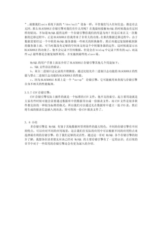 ”。 就像我们 unix 系统下面的“/dev/null”设备一样，不管我们写入任何信息，都是有去
无回。  那么 BLACKHOLE 存储引擎对我们有什么用呢？在我最初接触 MySQL 的时候我也有过同
样的疑问，不知道 MySQL 提供这样一个存储引擎给我们的用意为何？但是后来在又一次数
据的迁移过程中，正是 BLACKHOLE 给我带来了非常大的功效。   在那次数据迁移过程中，由于
数据需要经过一个中转的 MySQL 服务器做一些相关的转换操作，然后再通过复制移植到新
的服务器上面。可当时我没有足够的空间来支持这个中转服务器的运作。这时候就显示出
BLACKHOLE 的功效了，他不会记录下任何数据，但是会在 binlog 中记录下所有的 sql。而这
些 sql 最终都是会被复制所利用，并实施到最终的 slave 端。

  MySQL 的用户手册上面还介绍了 BLACKHOLE 存储引擎其他几个用途如下：
  a、SQL 文件语法的验证。
  b、来自二进制日志记录的开销测量，通过比较允许二进制日志功能的 BLACKHOLE 的性
能与禁止二进制日志功能的 BLACKHOLE 的性能。
  c、因为 BLACKHOLE 本质上是一个“no-op” 存储引擎，它可能被用来查找与存储引擎
自身不相关的性能瓶颈。

3.5.7 CSV 存储引擎：
    CSV 存储引擎实际上操作的就是一个标准的 CSV 文件，他不支持索引。起主要用途就是
大家有些时候可能会需要通过数据库中的数据导出成一份报表文件，而 CSV 文件是很多软
件都支持的一种较为标准的格式，所以我们可以通过先在数据库中建立一张 CVS 表，然后
将生成的报表信息插入到该表，即可得到一份 CSV 报表文件了。



3．6 小结
   多存储引擎是 MySQL 有别于其他数据库管理软件的最大特色，不同的存储引擎有不同
的特点，可以应对不同的应用场景，这让我们在实际的应用中可以根据不同的应用特点来
选择最有利的存储引擎，给了我们足够的灵活性。通过这一章对 MySQL 各个存储引擎的初
步了解，我想各位读者朋友应该已经对 MySQL 的主要存储引擎有了一定的认识，在后续的
章节中对于一些常用的存储引擎还会有更为深入的介绍。
 