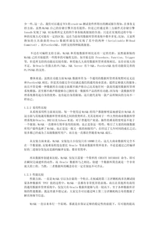 少一些。   这一点，我们可以通过 TCX 的 crash-me 测试套件所得出的测试报告得知。                在事务支
持方面，虽然 MySQL 自己的存储引擎并没有提供，但是已经通过第三方插件式存储引擎
Innodb 实现了 SQL 92 标准所定义的四个事务隔离级别的全部，只是在实现的过程中每一
种的实现方式可能有一定的区别，这在当前商用数据库管理系统中都不多见。                          比如，大家所
熟 知 的 大 名 鼎 鼎 的 Oracle 数 据 库 就 仅 仅 实 现 了 其 中 的 两 种 （ Serializable 和 Read
Commited），而 PostGreSQL，同样支持四种隔离级别。

    不过在可编程支持方面，MySQL 和其他数据库相比还有一定的差距，虽然最新版的
MySQL 已经开始提供一些简单的可编程支持，如开始支持 Procedure，Function，Trigger
等，但是所支持的功能还比较有限，和其他几大商用数据库管理系统相比，还存在较大的
不足。如 Oracle 有强大的 PL/SQL，SQL Server 有 T-SQL，PostGreSQL 也有功能很完善的
PL/PGSQL 的支持。

    整体来说，虽然在功能方面 MySQL 数据库作为一个通用的数据库管理系统暂时还无法
和 PostGreSQL 相比，但是其功能完全可以满足我们的通用商业需求，提供足够强大的服务 。
而且不管是哪一种数据库在功能方面都不敢声称自己比其他任何一款商用通用数据库管理
系统都强，甚至都不敢声称能够自己拥有某一数据库产品的所有功能。      因为每一款数据库管
理系统都有起自身的优势，也有起自身的限制，这只能代表每一款产品所倾向的方向不一
样而已。

1.2.2 易用性比较
    从系统易用性方面来比较，每一个使用过 MySQL 的用户都能够明显地感觉出 MySQL 在
这方面与其他通用数据库管理系统之间的优势所在。          尤其是相对于一些大型的商业数据库管
理系统如 Oracle、DB2 以及 Sybase 来说，对于普通用户来说，操作的难易程度明显不处于
一个级别。MySQL 一直都奉行简单易用的原则，也正是靠这一特性，吸引了大量的初级数据
库用户最终选择了 MySQL。也正是这一批又一批的初级用户，在经过了几年时间的成长之后，
很多都已经成为了高级数据库用户，而且也一直都在伴随着 MySQL 成长。

  从安装方面来说，MySQL 安装包大小仅仅只有 100MB 左右，这几大商业数据库完全不
在一个数量级。安装难易程度也要比 Oracle 等商业数据库简单很多，不论是通过已经编译
好的二进制分发包还是源码编译安装，都非常简单。

  再从数据库创建来比较，MySQL 仅仅只需要一个简单的 CREATE DATABASE 命令，即可
在瞬间完成建库的动作，而 Oracle 数据库与之相比，创建一个数据库简直就是一个非常
庞大的工程。当然，二者数据库的概念存在一定差别也不可否认。

1.2.3 性能比较
    性能方面，一直是 MySQL 引以为自豪的一个特点。在权威的第三方评测机构多次测试较
量各种数据库 TPCC 值的过程中，MySQL 一直都有非常优异的表现，而且在其他所有商用
的通用数据库管理系统中，仅仅只有 Oracle 数据库能够与其一较高下。至于各种数据库详
细的性能数据，我这里就不便记录，大家完全可以通过网上第三方评测机构公布的数据了
解具体细节信息。

   MySQL 一直以来奉行一个原则，那就是在保证足够的稳定性的前提下，尽可能的提高
 