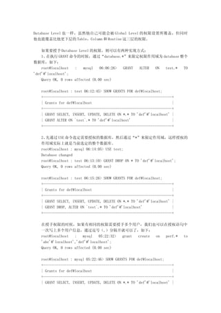 Database Level 也一样，虽然他自己可能会被 Global Level 的权限设置所覆盖，但同时
他也能覆盖比他更下层的 Table，Column 和 Routine 这三层的权限。

    如果要授予 Database Level 的权限，则可以有两种实现方式：
    1、 在执行 GRANT 命令的时候，通过“database.*”来限定权限作用域为 database 整个
数据库，如下：
    root@localhost   :    mysql   06:06:26> GRANT ALTER ON test.* TO
'def'@'localhost';
    Query OK, 0 rows affected (0.00 sec)

   root@localhost : test 06:12:45> SHOW GRANTS FOR def@localhost;
   +------------------------------------------------------------------+
   | Grants for def@localhost                                         |
   +------------------------------------------------------------------+
   | GRANT SELECT, INSERT, UPDATE, DELETE ON *.* TO 'def'@'localhost' |
   | GRANT ALTER ON `test`.* TO 'def'@'localhost'                     |
   +------------------------------------------------------------------+

   2、先通过 USE 命令选定需要授权的数据库，然后通过“*”来限定作用域，这样授权的
   作用域实际上就是当前选定的整个数据库。
   root@localhost : mysql 06:14:05> USE test;
   Database changed
   root@localhost : test 06:13:10> GRANT DROP ON * TO 'def'@'localhost';
   Query OK, 0 rows affected (0.00 sec)

   root@localhost : test 06:15:26> SHOW GRANTS FOR def@localhost;
   +------------------------------------------------------------------+
   | Grants for def@localhost                                         |
   +------------------------------------------------------------------+
   | GRANT SELECT, INSERT, UPDATE, DELETE ON *.* TO 'def'@'localhost' |
   | GRANT DROP, ALTER ON `test`.* TO 'def'@'localhost'               |
   +------------------------------------------------------------------+

   在授予权限的时候，如果有相同的权限需要授予多个用户，我们也可以在授权语句中
   一次写上多个用户信息，通过逗号（,）分隔开就可以了，如下：
   root@localhost   :   mysql   05:22:32> grant create on perf.* to
   'abc'@'localhost','def'@'localhost';
   Query OK, 0 rows affected (0.00 sec)

   root@localhost : mysql 05:22:46> SHOW GRANTS FOR def@localhost;
   +------------------------------------------------------------------+
   | Grants for def@localhost                                         |
   +------------------------------------------------------------------+
   | GRANT SELECT, INSERT, UPDATE, DELETE ON *.* TO 'def'@'localhost' |
 