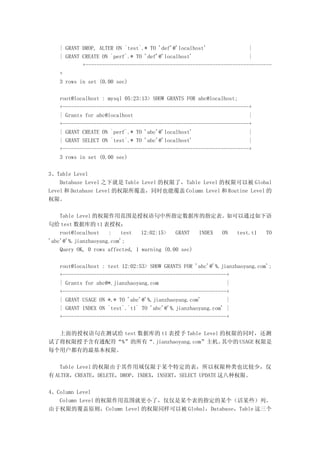 | GRANT DROP, ALTER ON `test`.* TO 'def'@'localhost'               |
   | GRANT CREATE ON `perf`.* TO 'def'@'localhost'                    |
           +------------------------------------------------------------------
   +
   3 rows in set (0.00 sec)

   root@localhost : mysql 05:23:13> SHOW GRANTS FOR abc@localhost;
   +------------------------------------------------------------------+
   | Grants for abc@localhost                                         |
   +------------------------------------------------------------------+
   | GRANT CREATE ON `perf`.* TO 'abc'@'localhost'                    |
   | GRANT SELECT ON `test`.* TO 'abc'@'localhost'                    |
   +------------------------------------------------------------------+
   3 rows in set (0.00 sec)

3、Table Level
    Database Level 之下就是 Table Level 的权限了，Table Level 的权限可以被 Global
Level 和 Database Level 的权限所覆盖，同时也能覆盖 Column Level 和 Routine Level 的
权限。

    Table Level 的权限作用范围是授权语句中所指定数据库的指定表。如可以通过如下语
句给 test 数据库的 t1 表授权：
    root@localhost   :    test   12:02:15>   GRANT  INDEX ON test.t1 TO
'abc'@'%.jianzhaoyang.com';
    Query OK, 0 rows affected, 1 warning (0.00 sec)

   root@localhost : test 12:02:53> SHOW GRANTS FOR 'abc'@'%.jianzhaoyang.com';
   +----------------------------------------------------------+
   | Grants for abc@*.jianzhaoyang.com                        |
   +----------------------------------------------------------+
   | GRANT USAGE ON *.* TO 'abc'@'%.jianzhaoyang.com'         |
   | GRANT INDEX ON `test`.`t1` TO 'abc'@'%.jianzhaoyang.com' |
   +----------------------------------------------------------+

  上面的授权语句在测试给 test 数据库的 t1 表授予 Table Level 的权限的同时，还测
试了将权限授予含有通配符“%”的所有“.jianzhaoyang.com”主机。   其中的 USAGE 权限是
每个用户都有的最基本权限。

    Table Level 的权限由于其作用域仅限于某个特定的表，所以权限种类也比较少，仅
有 ALTER，CREATE，DELETE，DROP，INDEX，INSERT，SELECT UPDATE 这八种权限。

4、Column Level
   Column Level 的权限作用范围就更小了，仅仅是某个表的指定的某个（活某些）列。
由于权限的覆盖原则，Column Level 的权限同样可以被 Global，Database，Table 这三个
 