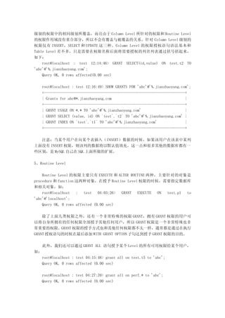 级别的权限中的相同级别所覆盖，而且由于 Column Level 所针对的权限和 Routine Level
的权限作用域没有重合部分，所以不会有覆盖与被覆盖的关系。针对 Column Level 级别的
权限仅有 INSERT，SELECT 和 UPDATE 这三种。Column Level 的权限授权语句语法基本和
Table Level 差不多，只是需要在权限名称后面将需要授权的列名列表通过括号括起来，
如下：
    root@localhost : test 12:14:46> GRANT SELECT(id,value) ON test.t2 TO
'abc'@'%.jianzhaoyang.com';
    Query OK, 0 rows affected(0.00 sec)

   root@localhost : test 12:16:49> SHOW GRANTS FOR 'abc'@'%.jianzhaoyang.com';
   +-----------------------------------------------------------------------+
   | Grants for abc@*.jianzhaoyang.com                                     |
   +-----------------------------------------------------------------------+
   | GRANT USAGE ON *.* TO 'abc'@'%.jianzhaoyang.com'                      |
   | GRANT SELECT (value, id) ON `test`.`t2` TO 'abc'@'%.jianzhaoyang.com' |
   | GRANT INDEX ON `test`.`t1` TO 'abc'@'%.jianzhaoyang.com'              |
   +-----------------------------------------------------------------------+

  注意：当某个用户在向某个表插入（INSERT）数据的时候，如果该用户在该表中某列
上面没有 INSERT 权限，则该列的数据将以默认值填充。这一点和很多其他的数据库都有一
些区别，是 MySQL 自己在 SQL 上面所做的扩展。

5、Routine Level

    Routine Level 的权限主要只有 EXECUTE 和 ALTER ROUTINE 两种，主要针对的对象是
procedure 和 function 这两种对象，在授予 Routine Level 权限的时候，需要指定数据库
和相关对象，如：
    root@localhost   :   test   04:03:26> GRANT EXECUTE ON test.p1 to
'abc'@'localhost';
    Query OK, 0 rows affected (0.00 sec)

    除了上面几类权限之外，还有一个非常特殊的权限 GRANT，拥有 GRANT 权限的用户可
以将自身所拥有的任何权限全部授予其他任何用户，所以 GRANT 权限是一个非常特殊也非
常重要的权限。GRANT 权限的授予方式也和其他任何权限都不太一样，通常都是通过在执行
GRANT 授权语句的时候在最后添加 WITH GRANT OPTION 子句达到授予 GRANT 权限的目的。

     此外，我们还可以通过 GRANT ALL 语句授予某个 Level 的所有可用权限给某个用户，
如：
   root@localhost : test 04:15:48> grant all on test.t5 to 'abc';
   Query OK, 0 rows affected (0.00 sec)

   root@localhost : test 04:27:39> grant all on perf.* to 'abc';
   Query OK, 0 rows affected (0.00 sec)
 