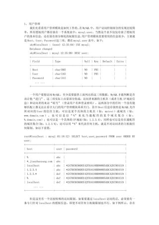 1、 用户管理
    我们先看看用户管理模块是如何工作的。 MySQL 中，用户访问控制部分的实现比较简
                                       在
单，所有授权用户都存放在一个系统表中：mysql.user，当然这个表不仅仅存放了授权用
户的基本信息，还存放有部分细化的权限信息。                    用户管理模块需要使用的信息很少，主要就
是 Host，User，Password 这三项，都在 mysql.user 表中，如下：
    sky@localhost : (none) 12:35:04> USE mysql;
    Database changed
    sky@localhost : mysql 12:35:08> DESC user;
    +---------------+--------------------+------+-----+---------+-------+
    | Field         | Type               | Null | Key | Default | Extra |
    +---------------+--------------------+------+-----+---------+-------+
    | Host          | char(60)           | NO   | PRI |         |       |
    | User          | char(16)           | NO   | PRI |         |       |
    | Password      | char(41)           | NO   |     |         |       |
        ... ...
    +---------------+--------------------+------+-----+---------+-------+

    一个用户要想访问 MySQL，至少需要提供上面列出的这三项数据，MySQL 才能判断是否
该让他“进门”。这三项实际上由量部分组成：访问者来源的主机名（或者主机 IP 地址信
息）和访问者的来访“暗号”（登录用户名和登录密码），这两部分中的任何一个没有能
够匹配上都无法让看守大门的用户管理模块乖乖开门。其中 Host 信息存放的是 MySQL 允许
所对应的 User 的信任主机，可以是某个具体的主机名（如： mytest ）或域名（如：
www.domain.com ） ， 也 可 以 是 以 “ %” 来 充 当 通 配 符 的 某 个 域 名 集 合 （ 如 ：
%.domain.com）；也可以是一个具体的 IP 地址(如：1.2.3.4)，同样也可以是存在通配符
的域名集合(如：1.2.3.%)；还可以用“%”来代表任何主机，就是不对访问者的主机做任
何限制。如以下设置：

root@localhost : mysql 01:18:12> SELECT host,user,password FROM user ORDER BY
user;
+--------------------+------+-------------------------------------------+
| host               | user | password                                  |
+--------------------+------+-------------------------------------------+
| %                  | abc |                                            |
| *.jianzhaoyang.com | abc |                                            |
| localhost          | abc | *2470C0C06DEE42FD1618BB99005ADCA2EC9D1E19 |
| 1.2.3.4            | abc | *2470C0C06DEE42FD1618BB99005ADCA2EC9D1E19 |
| 1.2.3.*            | def | *2470C0C06DEE42FD1618BB99005ADCA2EC9D1E19 |
| %                  | def | *2470C0C06DEE42FD1618BB99005ADCA2EC9D1E19 |
| localhost          | def | *2470C0C06DEE42FD1618BB99005ADCA2EC9D1E19 |
       ... ...
+--------------------+------+-------------------------------------------+

  但是这里有一个比较特殊的访问限制，如果要通过 localhost 访问的话，必须要有一
条专门针对 localhost 的授权信息，即使不对任何主机做限制也不行。如下例所示，存在
 
