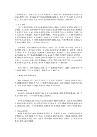 自身的处理能力。也就是说，在性能和功能方面， MySQL 第一考虑的要素主要还是性能，
MySQL 希望自己是一个在满足客户 99%的功能需求的前提下，花掉剩下的大部分精力来性能
努力，而不是希望自己是成为一个比其他任何数据库的功能都要强大的数据库产品。

1.2.4 可靠性
    关于可靠性的比较，并没有太多详细的评测比较数据，但是从目前业界的交流中可以
了解到，几大商业厂商的数据库的可靠性肯定是没有太多值得怀疑的。      但是做为开源数据库
管理系统的代表，MySQL 也有非常优异的表现，而并不是像有些人心中所怀疑的那样，因
为不是商业厂商所提供，就会不够稳定不够健壮。从当前最火的 Facebook 这样大型的网站
都是使用 MySQL 数据库，就可以看出，MySQL 在稳定可靠性方面，并不会比我们的商业厂
商的产品有太多逊色。而且排在全球前 10 位的大型网站里面，大部分都有部分业务是运行
在 MySQL 数据库环境上，如 Yahoo，Google 等。

  总的来说，MySQL 数据库在发展过程中一直有自己的三个原则：简单、     高效、 可靠。  从上
面的简单比较中，我们也可以看出，在 MySQL 自己的所有三个原则上面，没有哪一项是做
得不好的。而且，虽然功能并不是 MySQL 自身所追求的三个原则之一，但是考虑到当前用户
量的急剧增长，用户需求越来越越多样化， MySQL 也不得不在功能方面做出大量的努力，
来不断满足客户的新需求。比如最近版本中出现的 Eent Scheduler（类似于 Oracle 的 Job
功能），Partition 功能，自主研发的 Maria 存储引擎在功能方面的扩展，Falcon 存储引
擎对事务的支持等等，都证明了 MySQL 在功能方面也开始了不懈的努力。

  任何一种产品，都不可能是完美的，也不可能适用于所有用户。我们只有衡量了每一种
产品的各种特性之后，从中选择出一种最适合于自身的产品。

1．3 MySQL 的主要适用场景

  据说目前 MySQL 用户已经达千万级别了，其中不乏企业级用户。可以说是目前最为流行
的开源数据库管理系统软件了。    任何产品都不可能是万能的，也不可能适用于所有的应用场
景。那么 MySQL 到底在什么场景下适用什么场景下不适用呢？

1、Web 网站系统
   Web 站点，是 MySQL 最大的客户群，也是 MySQL 发展史上最为重要的支撑力量，这一点
在最开始的 MySQL Server 简介部分就已经说明过。

  MySQL 之所以能成为 Web 站点开发者们最青睐的数据库管理系统，是因为 MySQL 数据库
的安装配置都非常简单，使用过程中的维护也不像很多大型商业数据库管理系统那么复杂 ，
而且性能出色。还有一个非常重要的原因就是 MySQL 是开放源代码的，完全可以免费使用。

2、日志记录系统
  MySQL 数据库的插入和查询性能都非常的高效，如果设计地较好，在使用 MyISAM 存储
引擎的时候，两者可以做到互不锁定，达到很高的并发性能。   所以，对需要大量的插入和查
询日志记录的系统来说，MySQL 是非常不错的选择。比如处理用户的登录日志，操作日志等，
都是非常适合的应用场景。
 