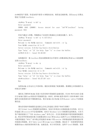 def@%的用户设置，但是如果不使用-h 参数来访问，则登录会被拒绝，因为 mysql 在默认
情况下会连接 localhost：

    sky@sky:~$ mysql -u def -p
    Enter password:
    ERROR 1045 (28000): Access   denied   for   user   'def'@'localhost'   (using
password: YES)

   但是当通过-h 参数，明确指定了访问的主机地址之后就没问题了，如下：
   sky@sky:~$ mysql -u def -p -h 127.0.0.1
   Enter password:
   Welcome to the MySQL monitor. Commands end with ; or g.
   Your MySQL connection id is 17
   Server version: 5.0.51a-log Source distribution
   Type 'help;' or 'h' for help. Type 'c' to clear the buffer.
   def@127.0.0.1 : (none) 01:26:04>

  如果我们有一条 localhost 的访问授权则可以不使用-h 参数来指定登录 host 而连接默
认的 localhost：
  sky@sky:~$ mysql -u abc -p
  Enter password:
  Welcome to the MySQL monitor. Commands end with ; or g.
  Your MySQL connection id is 18
  Server version: 5.0.51a-log Source distribution
  Type 'help;' or 'h' for help. Type 'c' to clear the buffer.
  abc@localhost : (none) 01:27:19> exit
  Bye

  如果 MySQL 正在运行之中的时候，我们对系统做了权限调整，那调整之后的权限什么
时候会生效呢？

  我们先了解何时 MySQL 存放于内存结构中的权限信息被更新：FLUSH PRIVILEGES 会强
行让 MySQL 更新 Load 到内存中的权限信息；GRANT、REVOKE 或者 CREATE USER 和 DROP USER
操作会直接更新内存中俄权限信息；重启 MySQL 会让 MySQL 完全从 grant tables 中读取权
限信息。

  那内存结构中的权限信息更新之后对已经连接上的用户何时生效呢？
  对于 Global Level 的权限信息的修改，仅仅只有更改之后新建连接才会用到，对于已
经连接上的 session 并不会受到影响。而对于 Database Level 的权限信息的修改，只有当
客户端请求执行了“USE database_name”命令之后，才会在重新校验中使用到新的权限信
息。所以有些时候如果在做了比较紧急的 Global 和 Database 这两个 Level 的权限变更之后，
可能需要通过“KILL”命令将已经连接在 MySQL 中的 session 杀掉强迫他们重新连接以使
用更新后的权限。对于 Table Level 和 Column Level 的权限，则会在下一次需要使用到该
权限的 Query 被请求的时候生效，也就是说，对于应用来讲，这两个 Level 的权限，更新
 