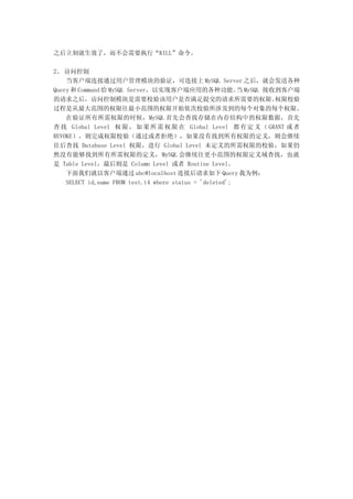 之后立刻就生效了，而不会需要执行“KILL”命令。

2、 访问控制
    当客户端连接通过用户管理模块的验证，可连接上 MySQL Server 之后，就会发送各种
Query 和 Command 给 MySQL Server，以实现客户端应用的各种功能。 MySQL 接收到客户端当
的请求之后，访问控制模块是需要校验该用户是否满足提交的请求所需要的权限。                          权限校验
过程是从最大范围的权限往最小范围的权限开始依次校验所涉及到的每个对象的每个权限。
    在验证所有所需权限的时候，MySQL 首先会查找存储在内存结构中的权限数据，首先
查 找 Global Level 权 限 ， 如 果 所 需 权 限 在 Global Level 都 有 定 义 （ GRANT 或 者
REVOKE），则完成权限校验（通过或者拒绝），如果没有找到所有权限的定义，则会继续
往后查找 Database Level 权限，进行 Global Level 未定义的所需权限的校验，如果仍
然没有能够找到所有所需权限的定义，MySQL 会继续往更小范围的权限定义域查找，也就
是 Table Level，最后则是 Column Level 或者 Routine Level。
    下面我们就以客户端通过 abc@localhost 连接后请求如下 Query 我为例：
    SELECT id,name FROM test.t4 where status = 'deleted';
 