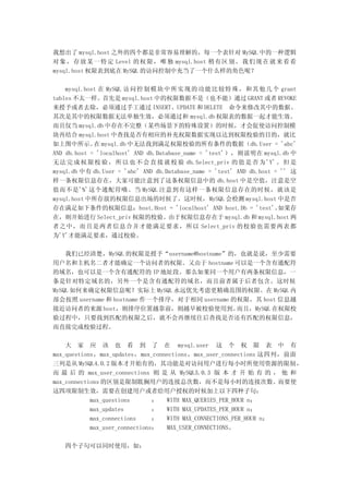 我想出了 mysql.host 之外的四个都是非常容易理解的，每一个表针对 MySQL 中的一种逻辑
对 象 ， 存 放 某 一 特 定 Level 的 权 限 ， 唯 独 mysql.host 稍 有 区 别 。 我 们 现 在 就 来 看 看
mysql.host 权限表到底在 MySQL 的访问控制中充当了一个什么样的角色呢？

    mysql.host 在 MySQL 访 问 控 制 模 块 中 所 实 现 的 功 能 比 较 特 殊 ， 和 其 他 几 个 grant
tables 不太一样。首先是 mysql.host 中的权限数据不是（也不能）通过 GRANT 或者 REVOKE
来授予或者去除，必须通过手工通过 INSERT、UPDATE 和 DELETE　命令来修改其中的数据。
其次是其中的权限数据无法单独生效，必须通过和 mysql.db 权限表的数据一起才能生效。
而且仅当 mysql.db 中存在不完整（某些场景下的特殊设置）的时候，才会促使访问控制模
块再结合 mysql.host 中查找是否有相应的补充权限数据实现以达到权限校验的目的，就比
如上图中所示。 mysql.db 中无法找到满足权限校验的所有条件的数据（db.User = 'abc'
             在
AND db.host = 'localhost' AND db.Database_name = 'test'），则说明在 mysql.db 中
无 法 完 成 权 限 校 验 ， 所 以 也 不 会 直 接 就 校 验 db.Select_priv 的 值 是 否 为 'Y' 。 但 是
mysql.db 中有 db.User = 'abc' AND db.Database_name = 'test' AND db.host = '' 这
样一条权限信息存在，大家可能注意到了这条权限信息中的 db.host 中是空值，注意是空
值而不是'%'这个通配符哦。当 MySQL 注意到有这样一条权限信息存在的时候，就该是
mysql.host 中所存放的权限信息出场的时候了。这时候，MySQL 会检测 mysql.host 中是否
存在满足如下条件的权限信息：host.Host = 'localhost' AND host.Db = 'test'。            如果存
在，则开始进行 Select_priv 权限的校验。由于权限信息存在于 mysql.db 和 mysql.host 两
者之中，而且是两者信息合并才能满足要求，所以 Select_priv 的校验也需要两表都
为'Y'才能满足要求，通过校验。

    我们已经清楚，MySQL 的权限是授予“username@hostname”的，也就是说，至少需要
用户名和主机名二者才能确定一个访问者的权限。又由于 hostname 可以是一个含有通配符
的域名，也可以是一个含有通配符的 IP 地址段。那么如果同一个用户有两条权限信息，一
条是针对特定域名的，另外一个是含有通配符的域名，而且前者属于后者包含。这时候
MySQL 如何来确定权限信息呢？实际上 MySQL 永远优先考虑更精确范围的权限。在 MySQL 内
部会按照 username 和 hostname 作一个排序，对于相同 username 的权限，其 host 信息越
接近访问者的来源 host，则排序位置越靠前，则越早被校验使用到。             而且，MySQL 在权限校
验过程中，只要找到匹配的权限之后，就不会再继续往后查找是否还有匹配的权限信息，
而直接完成校验过程。

    大 家 应 该 也 看 到 了 在 mysql.user 这 个 权 限 表 中 有
max_questions，max_updates，max_connections，max_user_connections 这四列，前面
三列是从 MySQL4.0.2 版本才开始有的，其功能是对访问用户进行每小时所使用资源的限制 ，
而 最 后 的 max_user_connections 则 是 从 MySQL5.0.3 版 本 才 开 始 有 的 ， 他 和
max_connections 的区别是限制耽搁用户的连接总次数，而不是每小时的连接次数。而要使
这四项限制生效，需要在创建用户或者给用户授权的时候加上以下四种子句：
            max_questions       ： WITH MAX_QUERIES_PER_HOUR n；
            max_updates         ： WITH MAX_UPDATES_PER_HOUR n；
            max_connections     ： WITH MAX_CONNECTIONS_PER_HOUR n；
            max_user_connections： MAX_USER_CONNECTIONS。

   四个子句可以同时使用，如：
 