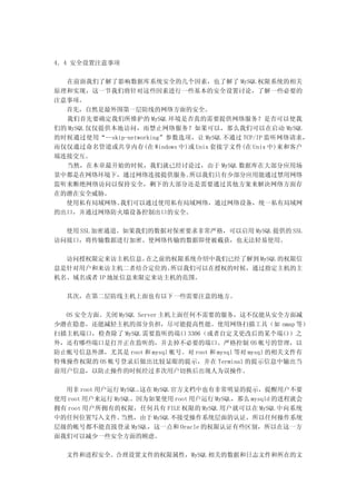 4．4 安全设置注意事项

  在前面我们了解了影响数据库系统安全的几个因素，也了解了 MySQL 权限系统的相关
原理和实现，这一节我们将针对这些因素进行一些基本的安全设置讨论，了解一些必要的
注意事项。
  首先，自然是最外围第一层防线的网络方面的安全。
  我们首先要确定我们所维护的 MySQL 环境是否真的需要提供网络服务？是否可以使我
们的 MySQL 仅仅提供本地访问，而禁止网络服务？如果可以，那么我们可以在启动 MySQL
的时候通过使用“--skip-networking”参数选项，让 MySQL 不通过 TCP/IP 监听网络请求，
而仅仅通过命名管道或共享内存(在 Windows 中)或 Unix 套接字文件(在 Unix 中)来和客户
端连接交互。
  当然，在本章最开始的时候，我们就已经讨论过，由于 MySQL 数据库在大部分应用场
景中都是在网络环境下，通过网络连接提供服务。        所以我们只有少部分应用能通过禁用网络
监听来断绝网络访问以保持安全，剩下的大部分还是需要通过其他方案来解决网络方面存
在的潜在安全威胁。
  使用私有局域网络。   我们可以通过使用私有局域网络，通过网络设备，统一私有局域网
的出口，并通过网络防火墙设备控制出口的安全。

  使用 SSL 加密通道。如果我们的数据对保密要求非常严格，可以启用 MySQL 提供的 SSL
访问接口，将传输数据进行加密。使网络传输的数据即使被截获，也无法轻易使用。

  访问授权限定来访主机信息。  在之前的权限系统介绍中我们已经了解到 MySQL 的权限信
息是针对用户和来访主机二者结合定位的。  所以我们可以在授权的时候，通过指定主机的主
机名、域名或者 IP 地址信息来限定来访主机的范围。

  其次，在第二层防线主机上面也有以下一些需要注意的地方。

  OS 安全方面。关闭 MySQL Server 主机上面任何不需要的服务，这不仅能从安全方面减
少潜在隐患，还能减轻主机的部分负担，尽可能提高性能。使用网络扫描工具（如 nmap 等）
扫描主机端口，检查除了 MySQL 需要监听的端口 3306（或者自定义更改后的某个端口）之
外，还有哪些端口是打开正在监听的，并去掉不必要的端口。严格控制 OS 帐号的管理，以
防止帐号信息外泄，尤其是 root 和 mysql 帐号。对 root 和 mysql 等对 mysql 的相关文件有
特殊操作权限的 OS 帐号登录后做出比较显眼的提示，并在 Terminal 的提示信息中输出当
前用户信息，以防止操作的时候经过多次用户切换后出现人为误操作。

  用非 root 用户运行 MySQL。这在 MySQL 官方文档中也有非常明显的提示，提醒用户不要
使用 root 用户来运行 MySQL。因为如果使用 root 用户运行 MySQL，那么 mysqld 的进程就会
拥有 root 用户所拥有的权限，任何具有 FILE 权限的 MySQL 用户就可以在 MySQL 中向系统
中的任何位置写入文件。     当然，由于 MySQL 不接受操作系统层面的认证，所以任何操作系统
层级的帐号都不能直接登录 MySQL，这一点和 Oracle 的权限认证有些区别，所以在这一方
面我们可以减少一些安全方面的顾虑。

  文件和进程安全。合理设置文件的权限属性，MySQL 相关的数据和日志文件和所在的文
 