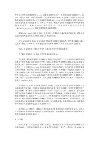 件夹属主和所属组都设置为 mysql，且禁用其他所有用户（除了拥有超级权限的用户，如
root）的读写权限。以防止数据或者日志文件被窃取或破坏。因为如果一个用户对 MySQL 的
数据文件有读取权限的话，可以很容易将数据复制。           binlog 文件也很容易还原整个数据库。
而如果有写权限的话就更糟了，因为有了写权限，数据或者日志文件就有被破坏或者删除
的 风 险 存 在 。 保 护 好 socket 文 件 的 安 全 ， 尽 量 不 要 使 用 默 认 的 位 置
（如/tmp/mysql.sock），以防止被有意或无意的删除。

  确保 MySQL Server 所在的主机上所必要运行的其他应用或者服务足够安全，避免因为
其他应用或者服务存在安全漏洞而被入侵者攻破防线。

  在 OS 层面还有很多关于安全方面的其他设置和需要注意的地方，但考虑到篇幅问题，
这里就不做进一步分析了，有兴趣的读者可以参考各种不同 OS 在安全方面的专业书籍。

  再次，就是最后第三道防线 MySQL 自身方面的安全设置注意事项。

  到了最后这道防线上，我们有更多需要注意的地方。

  用户设置。    我们必须确保任何可以访问数据库的用户都有一个比较复杂的内容作为密码，
而不是非常简单或者比较有规律的字符，以防止被使用字典破解程序攻破。 MySQL 初始安
                                       在
装完成之后，系统中可能存在一个不需要任何密码的 root 用户，有些版本安装完成之后还
会存在一个可以通过 localhost 登录的没有用户名和密码的帐号。这些帐号会给系统带来极
大的安全隐患，所以我们必须在正式启用之前尽早删除，或者设置一个比较安全的密码。      对
于密码数据的存放，也不要存放在简单的文本文件之中，而应该使用专业密码管理软件来
管理（如 KeePass）。同时，就像之前在网络安全注意事项部分讲到的那样，尽可能为每一
个帐户限定一定范围的可访问主机。尤其是拥有超级权限的 MySQL root 帐号，尽量确保只
能通过 localhost 访问。

  安全参数。 MySQL 官方参考手册中也有说明，不论是从安全方面考虑还是从性能以及
       在
功能稳定性方面考虑，不需要使用的功能模块尽量都不要启用。         例如，如果不需要使用用户
自定义函数，就不要在启动的时候使用“--allow-suspicious-udfs”参数选项，以防止被
别有居心的潜在威胁者利用此功能而对 MySQL 的安全造成威胁；不需要从本地文件中 Load
数据到数据库中，就使用“--local-infile=0”禁用掉可以从客户端机器上 Load 文件到数
据库中；使用新的密码规则和校验规则（不要使用“--old-passwords”启动数据库），这
项功能是为了兼容旧版本的密码校验方式的，如无额数必要，不要使用该功能，旧版本的
密码加密方式要比新的方式在安全方面弱很多。

  除了以上这三道防线，我们还应该让连接 MySQL 数据库的应用程序足够安全，以防止
入侵者通过应用程序中的漏洞而入侵到应用服务器，最终通过应用程序中的数据库相关关
配置而获取数据库的登录口令。

4．5 小结

  安全无小事，一旦安全出了问题一切都完了。数据的安全是一个企业安全方面最核心最
重要的内容，只有保障的数据的安全，企业才有可能真正“安全”。希望这一章 MySQL 安
 