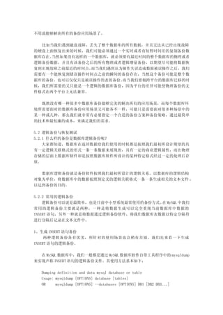 不用说能够解决所有的备份应用场景了。

  比如当我们遇到磁盘故障，丢失了整个数据库的所有数据，并且无法从已经出现故障
的硬盘上面恢复出来的时候，我们可能必须通过一个实时或者有短暂时间差的复制备份数
据库存在。当然如果没有这样的一个数据库，就必须要有最近时间的整个数据库的物理或者
逻辑备份数据，并且有该备份之后的所有物理或者逻辑增量备份，以期望尽可能将数据恢
复到出现故障之前最近的时间点。而当我们遇到认为操作失误造成数据被误操作之后，我们
需要有一个能恢复到错误操作时间点之前的瞬间的备份存在，当然这个备份可能是整个数
据库的备份，也可以仅仅只是被误操作的表的备份。而当我们要做跨平台的数据库迁移的时
候，我们所需要的又只能是一个逻辑的数据库备份，因为平台的差异可能使物理备份的文
件格式在两个平台上无法兼容。

  既然没有哪一种很多中数据库备份能够完美的解决所有的应用场景，而每个数据库环
境所需要面对的数据库备份应用场景又可能各不一样，可能只是需要面对很多种场景中的
某一种或几种，那么我们就非常有必要指定一个合适的备份方案和备份策略，通过最简单
的技术和最低廉的成本，来满足我们的需求。

5.2 逻辑备份与恢复测试
5.2.1 什么样的备份是数据库逻辑备份呢？
    大家都知道，数据库在返回数据给我们使用的时候都是按照我们最初所设计期望的具
有一定逻辑关联格式的形式一条一条数据来展现的，具有一定的商业逻辑属性，而在物理
存储的层面上数据库软件却是按照数据库软件所设计的某种特定格式经过一定的处理后存
放。

  数据库逻辑备份就是备份软件按照我们最初所设计的逻辑关系，以数据库的逻辑结构
对象为单位，将数据库中的数据按照预定义的逻辑关联格式一条一条生成相关的文本文件 ，
以达到备份的目的。

5.2.2 常用的逻辑备份
    逻辑备份可以说是最简单，也是目前中小型系统最常使用的备份方式。 MySQL 中我们
                                    在
常用的逻辑备份主要就是两种，一种是将数据生成可以完全重现当前数据库中数据的
INSERT 语句，另外一种就是将数据通过逻辑备份软件，将我们数据库表数据以特定分隔符
进行分隔后记录在文本文件中。

1、生成 INSERT 语句备份
     两种逻辑备份各有优劣，所针对的使用场景也会稍有差别，我们先来看一下生成
INSERT 语句的逻辑备份。

  在 MySQL 数据库中，我们一般都是通过 MySQL 数据库软件自带工具程序中的 mysqldump
来实现声称 INSERT 语句的逻辑备份文件。其使用方法基本如下：

  Dumping definition and data mysql database or table
  Usage: mysqldump [OPTIONS] database [tables]
  OR     mysqldump [OPTIONS] --databases [OPTIONS] DB1 [DB2 DB3...]
 