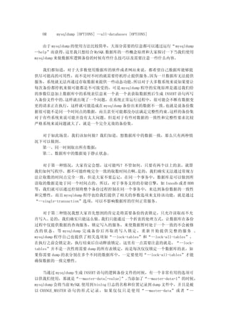 OR    mysqldump [OPTIONS] --all-databases [OPTIONS]

    由于 mysqldump 的使用方法比较简单，大部分需要的信息都可以通过运行“ mysqldump
--help”而获得。   这里我只想结合 MySQL 数据库的一些概念原理和大家探讨一下当我们使用
mysqldump 来做数据库逻辑备份的时候有些什么技巧以及需要注意一些什么内容。

  我们都知道，对于大多数使用数据库的软件或者网站来说，都希望自己数据库能够提
供尽可能高的可用性，而不是时不时的就需要停机停止提供服务。      因为一旦数据库无法提供
服务，系统就无法再通过存取数据来提供一些动态功能。      所以对于大多数系统来说如果要让
每次备份都停机来做可能都是不可接受的，可是 mysqldump 程序的实现原理是通过我们给
的参数信息加上数据库中的系统表信息来一个表一个表获取数据然后生成 INSERT 语句再写
入备份文件中的。这样就出现了一个问题，在系统正常运行过程中，很可能会不断有数据变
更的请求正在执行，这样就可能造成在 mysqldump 备份出来的数据不一致。也就是说备份数
据很可能不是同一个时间点的数据，而且甚至可能都没办法满足完整性约束。      这样的备份集
对于有些系统来说可能并没有太大问题，但是对于有些对数据的一致性和完整性要求比较
严格系统来说问题就大了，就是一个完全无效的备份集。

  对于如此场景，我们该如何做？我们知道，想数据库中的数据一致，那么只有两种情
况下可以做到。
  第一、同一时刻取出所有数据；
  第二、数据库中的数据处于静止状态。

   对于第一种情况，大家肯定会想，这可能吗？不管如何，只要有两个以上的表，就算
我们如何写程序，都不可能昨晚完全一致的取数时间点啊。          是的，我们确实无法通过常规方
法让取数的时间点完全一致，但是大家不要忘记，在同一个事务中，数据库是可以做到所
读取的数据是处于同一个时间点的。所以，对于事务支持的存储引擎，如 Innodb 或者 BDB
等，我们就可以通过控制将整个备份过程控制在同一个事务中，来达到备份数据的一致性
和完整性，而且 mysqldump 程序也给我们提供了相关的参数选项来支持该功能，就是通过
“--single-transaction”选项，可以不影响数据库的任何正常服务。

    对于第二种情况我想大家首先想到的肯定是将需要备份的表锁定，只允许读取而不允
许写入。    是的，我们确实只能这么做。         我们只能通过一个折衷的处理方式，让数据库在备份
过程中仅提供数据的查询服务，锁定写入的服务，来使数据暂时处于一个一致的不会被修
改 的 状 态 ， 等 mysqldump 完 成 备 份 后 再 取 消 写 入 锁 定 ， 重 新 开 始 提 供 完 整 的 服 务 。
mysqldump 程序自己也提供了相关选项如“--lock-tables”和“--lock-all-tables”，
在执行之前会锁定表，执行结束后自动释放锁定。这里有一点需要注意的就是，“--lock-
tables”并不是一次性将需要 dump 的所有表锁定，而是每次仅仅锁定一个数据库的表，如
果你需要 dump 的表分别在多个不同的数据库中，一定要使用“ --lock-all-tables”才能
确保数据的一致完整性。

    当通过 mysqldump 生成 INSERT 语句的逻辑备份文件的时候，有一个非常有用的选项可
以供我们使用，那就是“--master-data[=value]”。        当添加了“--master-data=1”的时候，
mysqldump 会将当前 MySQL 使用到 binlog 日志的名称和位置记录到 dump 文件中，并且是被
以 CHANGE_MASTER 语 句 的 形 式 记 录 ， 如 果 仅 仅 只 是 使 用 “ --master-data” 或 者 “ --
 