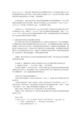master-data＝2”，则 CHANGE_MASTER 语句会以注释的形式存在。这个选项在实施 slave 的
在线搭建的时候是非常有用的，即使不是进行在线搭建 slave，也可以在某些情况下做恢
复的过程中通过备份的 binlog 做进一步恢复操作。

    在某些场景下，我们可能只是为了将某些特殊的数据导出到其他数据库中，而又不希
望通过先建临时表的方式来实现，我们还可以在通过 mysqldump 程序的“—where='where-
condition'”来实现，但只能在仅 dump 一个表的情况下使用。

    其实除了以上一些使用诀窍之外，mysqldump 还提供了其他很多有用的选项供大家在
不同的场景下只用，如通过“--no-data”仅仅 dump 数据库结构创建脚本，通过“--no-
create-info”去掉 dump 文件中创建表结构的命令等等，感兴趣的读者朋友可以详细阅读
mysqldump 程序的使用介绍再自行测试。

2、生成特定格式的纯文本备份数据文件备份
   除了通过生成 INSERT 命令来做逻辑备份之外，我们还可以通过另外一种方式将数据库
中的数据以特定分隔字符将数据分隔记录在文本文件中，以达到逻辑备份的效果。     这样的备
份数据与 INSERT 命令文件相比，所需要使用的存储空间更小，数据格式更加清晰明确，编
辑方便。 但是缺点是在同一个备份文件中不能存在多个表的备份数据，没有数据库结构的重
建命令。 对于备份集需要多个文件，对我们产生的影响无非就是文件多了维护和恢复成本增
加，但这些基本上都可以通过编写一些简单的脚本来实现

  那我们一般可以使用什么方法来生成这样的备份集文件呢，其实 MySQL 也已经给我们
实现的相应的功能。

  在 MySQL 中一般都使用以下两种方法来获得可以自定义分隔符的纯文本备份文件。
  1、通过执行 SELECT ... TO OUTFILE FROM ...命令来实现
  在 MySQL 中提供了一种 SELECT 语法，专供用户通过 SQL 语句将某些特定数据以指定格
式输出到文本文件中，同时也提供了实用工具和相关的命令可以方便的将导出文件原样再
导入到数据库中。正不正是我们做备份所需要的么？

   该命令有几个需要注意的参数如下：
   实现字符转义功能的“FIELDS ESCAPED BY ['name']” 将 SQL 语句中需要转义的字符
进行转义；
   可以将字段的内容“包装”起来的“FIELDS [OPTIONALLY] ENCLOSED BY 'name'”，
如 果 不 使 用 “ OPTIONALLY” 则 包 括 数 字 类 型 的 所 有 类 型 数 据 都 会 被 “ 包 装 ” ， 使 用
“OPTIONALLY”之后，则数字类型的数据不会被指定字符“包装”。
   通过"FIELDS TERMINATED BY"可以设定每两个字段之间的分隔符；
   而通过“LINES TERMINATED BY”则会告诉 MySQL 输出文件在每条记录结束的时候需要
添加什么字符。

   如以下示例：
   root@localhost : test 10:02:02> SELECT * INTO OUTFILE '/tmp/dump.text'
       -> FIELDS TERMINATED BY ',' OPTIONALLY ENCLOSED BY '"'
       -> LINES TERMINATED BY 'n'
 
