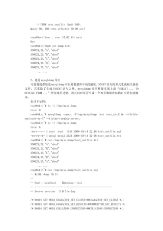 -> FROM test_outfile limit 100;
   Query OK, 100 rows affected (0.00 sec)

   root@localhost : test 10:02:11> exit
   Bye
   root@sky:/tmp# cat dump.text
   350021,21,"A","abcd"
   350022,22,"B","abcd"
   350023,23,"C","abcd"
   350024,24,"D","abcd"
   350025,25,"A","abcd"
        ... ...

    2、通过 mysqldump 导出
    可能我们都知道 mysqldump 可以将数据库中的数据以 INSERT 语句的形式生成相关备份
文件，其实除了生成 INSERT 语句之外，mysqldump 还同样能实现上面“SELECT ... TO
OUTFILE FROM ...”所实现的功能，而且同时还会生成一个相关数据库结构对应的创建脚
本。
    如以下示例：
    root@sky:~# ls -l /tmp/mysqldump
    total 0
    root@sky:~# mysqldump -uroot -T/tmp/mysqldump test test_outfile --fields-
enclosed-by=" --fields-terminated-by=,
    root@sky:~# ls -l /tmp/mysqldump
    total 8
    -rw-r--r-- 1 root root 1346 2008-10-14 22:18 test_outfile.sql
    -rw-rw-rw- 1 mysql mysql 2521 2008-10-14 22:18 test_outfile.txt
    root@sky:~# cat /tmp/mysqldump/test_outfile.txt
    350021,21,"A","abcd"
    350022,22,"B","abcd"
    350023,23,"C","abcd"
    350024,24,"D","abcd"
    350025,25,"A","abcd"
         ... ...
    root@sky:~# cat /tmp/mysqldump/test_outfile.sql
    -- MySQL dump 10.11
    --
    -- Host: localhost    Database: test
    -- ------------------------------------------------------
    -- Server version   5.0.51a-log

   /*!40101 SET @OLD_CHARACTER_SET_CLIENT=@@CHARACTER_SET_CLIENT */;
   /*!40101 SET @OLD_CHARACTER_SET_RESULTS=@@CHARACTER_SET_RESULTS */;
   /*!40101 SET @OLD_COLLATION_CONNECTION=@@COLLATION_CONNECTION */;
 