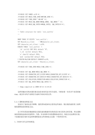 /*!40101   SET   NAMES utf8 */;
  /*!40103   SET   @OLD_TIME_ZONE=@@TIME_ZONE */;
  /*!40103   SET   TIME_ZONE='+00:00' */;
  /*!40101   SET   @OLD_SQL_MODE=@@SQL_MODE, SQL_MODE='' */;
  /*!40111   SET   @OLD_SQL_NOTES=@@SQL_NOTES, SQL_NOTES=0 */;

  --
  -- Table structure for table `test_outfile`
  --

  DROP TABLE IF EXISTS `test_outfile`;
  SET @saved_cs_client     = @@character_set_client;
  SET character_set_client = utf8;
  CREATE TABLE `test_outfile` (
    `id` int(11) NOT NULL default '0',
    `t_id` int(11) default NULL,
    `a` char(1) default NULL,
    `mid` varchar(32) default NULL
  ) ENGINE=MyISAM DEFAULT CHARSET=utf8;
  SET character_set_client = @saved_cs_client;

  /*!40103 SET TIME_ZONE=@OLD_TIME_ZONE */;

  /*!40101   SET   SQL_MODE=@OLD_SQL_MODE */;
  /*!40101   SET   CHARACTER_SET_CLIENT=@OLD_CHARACTER_SET_CLIENT */;
  /*!40101   SET   CHARACTER_SET_RESULTS=@OLD_CHARACTER_SET_RESULTS */;
  /*!40101   SET   COLLATION_CONNECTION=@OLD_COLLATION_CONNECTION */;
  /*!40111   SET   SQL_NOTES=@OLD_SQL_NOTES */;

  -- Dump completed on 2008-10-14 14:18:23

    这样的输出结构对我们做为备份来使用是非常合适的，当然如果一次有多个表需要被
dump，就会针对每个表都会生成两个相对应的文件。



5.2.3 逻辑备份恢复方法
    仅仅有了备份还是不够啊，我们得知道如何去使用这些备份，现在我们就看看上面所
做的逻辑备份的恢复方法：

  由于所有的备份数据都是以我们最初数据库结构的设计相关的形式所存储，所以逻辑
备份的恢复也相对比较简单。当然，针对两种不同的逻辑备份形式，恢复方法也稍有区别。
下面我们就分别针对这两种逻辑备份文件的恢复方法做一个简单的介绍。

1、INSERT 语句文件的恢复：
 