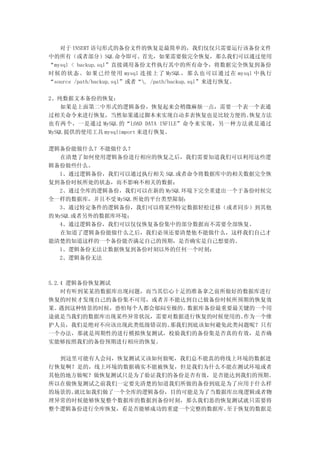 对于 INSERT 语句形式的备份文件的恢复是最简单的，我们仅仅只需要运行该备份文件
中的所有（或者部分）SQL 命令即可。首先，如果需要做完全恢复，那么我们可以通过使用
“mysql < backup.sql”直接调用备份文件执行其中的所有命令，将数据完全恢复到备份
时 候的 状态 。如 果已 经使 用 mysql 连 接上 了 MySQL ，那 么也 可以 通过 在 mysql 中执 行
“source /path/backup.sql”或者“. /path/backup.sql”来进行恢复。

2、纯数据文本备份的恢复：
    如果是上面第二中形式的逻辑备份，恢复起来会稍微麻烦一点，需要一个表一个表通
过相关命令来进行恢复，当然如果通过脚本来实现自动多表恢复也是比较方便的。          恢复方法
也有两个，一是通过 MySQL 的“LOAD DATA INFILE”命令来实现，另一种方法就是通过
MySQL 提供的使用工具 mysqlimport 来进行恢复。

逻辑备份能做什么？不能做什么？
    在清楚了如何使用逻辑备份进行相应的恢复之后，我们需要知道我们可以利用这些逻
辑备份做些什么。
    1、通过逻辑备份，我们可以通过执行相关 SQL 或者命令将数据库中的相关数据完全恢
复到备份时候所处的状态，而不影响不相关的数据；
    2、通过全库的逻辑备份，我们可以在新的 MySQL 环境下完全重建出一个于备份时候完
全一样的数据库，并且不受 MySQL 所处的平台类型限制；
    3、通过特定条件的逻辑备份，我们可以将某些特定数据轻松迁移（或者同步）到其他
的 MySQL 或者另外的数据库环境；
    4、通过逻辑备份，我们可以仅仅恢复备份集中的部分数据而不需要全部恢复。
    在知道了逻辑备份能做什么之后，我们必须还要清楚他不能做什么，这样我们自己才
能清楚的知道这样的一个备份能否满足自己的预期，是否确实是自己想要的。
    1、逻辑备份无法让数据恢复到备份时刻以外的任何一个时刻；
    2、逻辑备份无法



5.2.4 逻辑备份恢复测试
    时有听到某某的数据库出现问题，而当其信心十足的准备拿之前所做好的数据库进行
恢复的时候才发现自己的备份集不可用，或者并不能达到自己做备份时候所预期的恢复效
果。  遇到这种情景的时候，恐怕每个人都会郁闷至极的。数据库备份最重要最关键的一个用
途就是当我们的数据库出现某些异常状况，需要对数据进行恢复的时候使用的。  作为一个维
护人员，我们是绝对不应该出现此类低级错误的。  那我们到底该如何避免此类问题呢？只有
一个办法，那就是周期性的进行模拟恢复测试，校验我们的备份集是否真的有效，是否确
实能够按照我们的备份预期进行相应的恢复。

  到这里可能有人会问，恢复测试又该如何做呢，我们总不能真的将线上环境的数据进
行恢复啊？是的，线上环境的数据确实不能被恢复，但是我们为什么不能在测试环境或者
其他的地方做呢？做恢复测试只是为了验证我们的备份是否有效，是否能达到我们的预期。
所以在做恢复测试之前我们一定要先清楚的知道我们所做的备份到底是为了应用于什么样
的场景的。就比如我们做了一个全库的逻辑备份，目的可能是为了当数据库出现逻辑或者物
理异常的时候能够恢复整个数据库的数据到备份时刻，那么我们恶的恢复测试就只需要将
整个逻辑备份进行全库恢复，看是否能够成功的重建一个完整的数据库。至于恢复的数据是
 