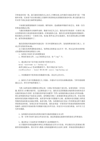 否和备份时刻一致，就只能依靠我们自己来人工判断比较。此外我们可能还希望当某一个数
据库对象，比如某个表出现问题之后能够尽快的恢复该表数据到备份时刻。那么我们就可以
针对单个指定表进行抽样恢复测试。

  下面我们就假想数据库主机崩溃，硬件损坏，造成数据库数据全部丢失，来做一次全
库恢复的测试示例：
  当我们的数据库出现硬件故障，数据全部丢失之后，我们必须尽快找到一台新的主机
以顶替损坏的主机来恢复相应的服务。在恢复服务之前，我们首先需要重建损坏的数据库。
假设我们已经拿到了一台新的主机，MySQL 软件也已经安装就位，相关设置也都已经调整
好，就等着恢复数据库了。

  我们需要取回离崩溃时间最近的一次全库逻辑备份文件，复制到准备的新主机上，启
动已经安装好的 MySQL。
  由于我们有两种逻辑备份格式，每种格式的恢复方法并不一样，所以这里将对两种格
式的逻辑备份的恢复都进行示例。
  1、如果是 INSERT 语句的逻辑备份
  a、准备好备份文件，copy 到某特定目录，如“/tmp”下；

  b、通过执行如下命令执行备份集中的相关命令：
  mysql -uusername -p < backup.sql
  或者先通过 mysql 登录到数据库中，然后再执行如下命令：
  root@localhost : (none) 09:59:40> source /tmp/backup.sql

  c、再到数据库中检查相应的数据库对象，看是否已经齐全；

  d、抽查几个表中的数据进行人工校验，并通知开启应用内部测试校验，当所有校验都
通过之后，即可对外提供服务了。

   当然上面所说的步骤都是在默认每一步都正常的前提下进行的，如果发现某一步有问
题。假若在 b 步骤出现异常，无法继续进行下去，我们首先需要根据出现的错误来排查是否
是我们恢复命令有错？是否我们的环境有问题等？等等。  如果我们确认是备份文件的问题，
那么说明我们的这个备份是无效的，说明测试失败了。  如果我们恢复过程很正常，但是在校
验的时候发现缺少数据库对象，或者某些对象中的数据不正确，或者根本没有数据。  同样说
明我们的备份级无法满足预期，备份失败。  当然，如果我们是在实际工作的恢复过程中遇到
类似情况的时候，如果还有更早的备份集，我们必须退一步使用更早的备份集做相同的恢
复操作。虽然更早的备份集中的数据可能会有些失真，但是至少可以部分恢复，而不至于丢
失所有数据。

  2、如果我们是备份的以特殊分隔符分隔的纯数据文本文件
  a、第一步和 INSERT 备份文件没有区别，就是将最接近崩溃时刻的备份文件准备好；

  b、通过特定工具或者命令将数据导入如到数据库中：
  由于数据库结构创建脚本和纯文本数据备份文件分开存放，所以我们首先需要执行数
据库结构创建脚本，然后再导入数据。结构创建脚本的方法和上面第一种备份的恢复测试中
 