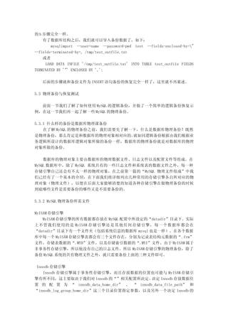 的 b 步骤完全一样。
    有了数据库结构之后，我们就可以导入备份数据了，如下：
        mysqlimport --user=name --password=pwd test --fields-enclosed-by="
--fields-terminated-by=, /tmp/test_outfile.txt
    或者
     LOAD DATA INFILE '/tmp/test_outfile.txt' INTO TABLE test_outfile FIELDS
TERMINATED BY '"' ENCLOSED BY ',';

   后面的步骤就和备份文件为 INSERT 语句备份的恢复完全一样了，这里就不再累述。

5.3 物理备份与恢复测试

  前面一节我们了解了如何使用 MySQL 的逻辑备份，并做了一个简单的逻辑备份恢复示
例，在这一节我们再一起了解一些 MySQL 的物理备份。

5.3.1 什么样的备份是数据库物理课备份
    在了解 MySQL 的物理备份之前，我们需要先了解一下，什么是数据库物理备份？既然
是物理备份，那么肯定是和数据库的物理对象相对应的。     就如同逻辑备份根据由我们根据业
务逻辑所设计的数据库逻辑对象所做的备份一样，数据库的物理备份就是对数据库的物理
对象所做的备份。

    数据库的物理对象主要由数据库的物理数据文件、日志文件以及配置文件等组成。在
MySQL 数据库中，除了 MySQL 系统共有的一些日志文件和系统表的数据文件之外，每一种
存储引擎自己还会有不太一样的物理对象，在之前第一篇的“MySQL 物理文件组成”中我
们已经有了一个基本的介绍，在下面我们将详细列出几种常用的存储引擎各自所对应的物
理对象（物理文件），以便在后面大家能够清楚的知道各种存储引擎在做物理备份的时候
到底哪些文件是需要备份的哪些又是不需要备份的。

5.3.2 MySQL 物理备份所需文件

MyISAM 存储引擎
    MyISAM 存储引擎的所有数据都存放在 MySQL 配置中所设定的“datadir”目录下。实际
上不管我们使用的是 MyISAM 存储引擎还是其他任何存储引擎，每一个数据库都会在
“datadir”目录下有一个文件夹（包括系统信息的数据库 mysql 也是一样）。在各个数据
库中每一个 MyISAM 存储引擎表都会有三个文件存在，分别为记录表结构元数据的“ .frm”
文件，存储表数据的“.MYD”文件，以及存储索引数据的“.MYI”文件。由于 MyISAM 属于
非事务性存储引擎，所以他没有自己的日志文件。所以 MyISAM 存储引擎的物理备份，除了
备份 MySQL 系统的共有物理文件之外，就只需要备份上面的三种文件即可。

 Innodb 存储引擎
    Innodb 存储引擎属于事务性存储引擎，而且存放数据的位置也可能与 MyISAM 存储引
擎有所不同，这主要取决于我们对 Innodb 的“”相关配置所决定。          决定 Innodb 存放数据位
置 的 配 置 为 “ innodb_data_home_dir” 、 “ innodb_data_file_path” 和
“innodb_log_group_home_dir”这三个目录位置指定参数，以及另外一个决定 Innodb 的
 