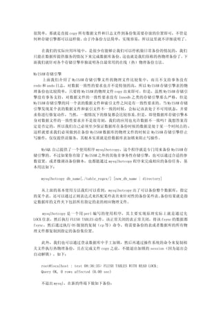很简单，那就是直接 copy 所有数据文件和日志文件到备份集需要存放的位置即可，不管是
何种存储引擎都可以这样做。   由于冷备份方法简单，实现容易，所以这里就不详细说明了。

  在我们的实际应用环境中，是很少有能够让我们可以停机做日常备份的情况的，我们
只能在数据库提供服务的情况下来完成数据库备份。这也就是我们俗称的热物理备份了。下
面我们就针对各个存储引擎单独说明各自最常用的在线（热）物理备份方法。

MyISAM 存储引擎
     上面我们介绍了 MyISAM 存储引擎文件的物理文件比较集中，而且不支持事务没有
redo 和 undo 日志，对数据一致性的要求也并不是特别的高，所以 MyISAM 存储引擎表的物
理备份也比较简单，只要将 MyISAM 的物理文件 copy 出来即可。但是，虽然 MyISAM 存储引
擎没有事务支持，对数据文件的一致性要求没有 Innodb 之类的存储引擎那么严格，但是
MyISAM 存储引擎的同一个表的数据文件和索引文件之间是有一致性要求的。当 MyISAM 存储
引擎发现某个表的数据文件和索引文件不一致的时候，会标记该表处于不可用状态，并要
求你进行修复动作，当然，一般情况下的修复都会比较容易。        但是，即使数据库存储引擎本
身对数据文件的一致性要求并不是很苛刻，我们的应用也允许数据不一致吗？我想答案肯
定是否定的，所以我们自己必须至少保证数据库在备份时候的数据是处于某一个时间点的 ，
这样就要求我们必须做到在备份 MyISAM 数据库的物理文件的时候让 MyISAM 存储引擎停止
写操作，仅仅提供读服务，其根本实质就是给数据库表加锁来阻止写操作。

  MySQL 自己提供了一个使用程序 mysqlhotcopy，这个程序就是专门用来备份 MyISAM 存
储引擎的。不过如果你有除了 MyISAM 之外的其他非事务性存储引擎，也可以通过合适的参
数设置，或者微调该备份脚本，也都能通过 mysqlhotcopy 程序来完成相应的备份任务，基
本用法如下：

  mysqlhotcopy db_name[./table_regex/] [new_db_name | directory]

  从上面的基本使用方法我们可以看到，mysqlhotcopy 出了可以备份整个数据库，指定
的某个表，还可以通过正则表达式来匹配某些表名来针对性的备份某些表。      备份结果就是指
定数据库的文件夹下包括所有指定的表的相应物理文件。

     mysqlhotcopy 是一个用 perl 编写的使用程序，其主要实现原理实际上就是通过先
LOCK 住表，然后执行 FLUSH TABLES 动作，该正常关闭的表正常关闭，将该 fsync 的数据都
fsync，然后通过执行 OS 级别的复制（cp 等）命令，将需要备份的表或者数据库的所有物
理文件都复制到指定的备份集位置。

  此外，我们也可以通过登录数据库中手工加锁，然后再通过操作系统的命令来复制相
关文件执行热物理备份，且在完成文件 copy 之前，不能退出加锁的 session（因为退出会
自动解锁），如下：

  root@localhost : test 08:36:35> FLUSH TABLES WITH READ LOCK;
  Query OK, 0 rows affected (0.00 sec)

  不退出 mysql，在新的终端下做如下备份：
 