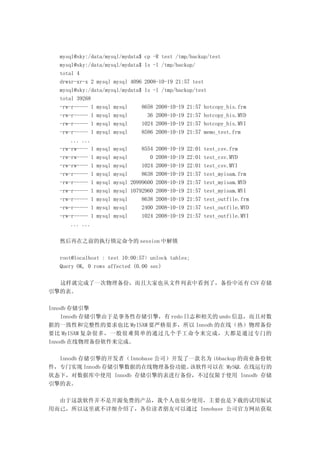 mysql@sky:/data/mysql/mydata$ cp -R test /tmp/backup/test
  mysql@sky:/data/mysql/mydata$ ls -l /tmp/backup/
  total 4
  drwxr-xr-x 2 mysql mysql 4096 2008-10-19 21:57 test
  mysql@sky:/data/mysql/mydata$ ls -l /tmp/backup/test
  total 39268
  -rw-r----- 1 mysql mysql     8658 2008-10-19 21:57 hotcopy_his.frm
  -rw-r----- 1 mysql mysql       36 2008-10-19 21:57 hotcopy_his.MYD
  -rw-r----- 1 mysql mysql     1024 2008-10-19 21:57 hotcopy_his.MYI
  -rw-r----- 1 mysql mysql     8586 2008-10-19 21:57 memo_test.frm
      ... ...
  -rw-rw---- 1 mysql mysql     8554 2008-10-19 22:01 test_csv.frm
  -rw-rw---- 1 mysql mysql        0 2008-10-19 22:01 test_csv.MYD
  -rw-rw---- 1 mysql mysql     1024 2008-10-19 22:01 test_csv.MYI
  -rw-r----- 1 mysql mysql     8638 2008-10-19 21:57 test_myisam.frm
  -rw-r----- 1 mysql mysql 20999600 2008-10-19 21:57 test_myisam.MYD
  -rw-r----- 1 mysql mysql 10792960 2008-10-19 21:57 test_myisam.MYI
  -rw-r----- 1 mysql mysql     8638 2008-10-19 21:57 test_outfile.frm
  -rw-r----- 1 mysql mysql     2400 2008-10-19 21:57 test_outfile.MYD
  -rw-r----- 1 mysql mysql     1024 2008-10-19 21:57 test_outfile.MYI
      ... ...

  然后再在之前的执行锁定命令的 session 中解锁

  root@localhost : test 10:00:57> unlock tables;
  Query OK, 0 rows affected (0.00 sec)

  这样就完成了一次物理备份，而且大家也从文件列表中看到了，备份中还有 CSV 存储
引擎的表。

Innodb 存储引擎
    Innodb 存储引擎由于是事务性存储引擎，有 redo 日志和相关的 undo 信息，而且对数
据的一致性和完整性的要求也比 MyISAM 要严格很多，所以 Innodb 的在线（热）物理备份
要比 MyISAM 复杂很多，一般很难简单的通过几个手工命令来完成，大都是通过专门的
Innodb 在线物理备份软件来完成。

  Innodb 存储引擎的开发者（Innobase 公司）开发了一款名为 ibbackup 的商业备份软
件，专门实现 Innodb 存储引擎数据的在线物理备份功能。   该软件可以在 MySQL 在线运行的
状态下，对数据库中使用 Innodb 存储引擎的表进行备份，不过仅限于使用 Innodb 存储
引擎的表。

  由于这款软件并不是开源免费的产品，我个人也很少使用，主要也是下载的试用版试
用而已，所以这里就不详细介绍了，各位读者朋友可以通过 Innobase 公司官方网站获取
 