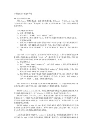 详细的使用手册进行试用

NDB Cluster 存储引擎
    NDB Cluster 存储引擎也是一款事务性存储引擎，和 Innodb 一样也有 redo 日志。NDB
Cluter 存储引擎自己提供了备份功能，可以通过相关的命令实现。当然，停机冷备的方法
也是有效的。

   在线联机备份步骤如下：
   1、 连接上管理服务器；
   2、 在管理节点上面执行 “START BACKUP” 命令；
   3、 在管理节点上发出备份指令之后，管理节点会通知所有数据节点开始进行备份，
      并反馈通知结果。
   4、 管理节点在通知发出备份指令之前会生成一个备份号来唯一定位这次备份所产生
      的备份集。当各数据节点收到备份指令之后，就会开始进行备份操作。
   5、 当所有数据节点都完成备份之后，管理节点才会反馈“备份完成”的信息给客户
      端。

    由于 NDB Cluster 的备份，备份指令是从管理节点发起，且并不会等待备份完成就
会返回，所以也没办法直接通过 “Ctrl + c” 或者其他方式来中断备份进程，所以 NDB
Cluster 提供了相应的命令来中断当前正在进行的备份操作，如下：
    1、 登录管理节点
    2、 执行 “ABORT BACKUP backup_id”，命令中的 backup_id 即之前发起备份命令
        的时候所产生的备份号。
    3、 管理结带你上会用消息“放弃指示的备份 backup_id”确认放弃请求，注意，则时
        候其实并没有收到数据节点对请求的实际回应。
    4、 然后管理节点才会将中断备份的指令发送到所有数据节点上面，然后当各个数据
        节点都中断备份并删除了当前产生的备份文件之后，才会返回“备份 backup_id
        因＊＊＊而放弃”。至此，中断备份操作完成。

  通过 NDB Cluster 存储引擎自己的备份命令来进行备份之后，会将前面所提到的三种
文件存放在参与备份的节点上面，且被存放在三个不同的文件中，类似如下：

  BACKUP-backup_id.node_id.ctl，内容包含相关的控制信息和元数据的控制文件。 每个
节点均会将相同的表定义（对于 Cluster 中的所有表）保存在自己的该文件中。
  BACKUP-backup_id-n.node_id.data，数据备份文件，被分成多个不同的片段来保存，
在备份过程中，不同的节点将保存不同的备份数据所产生的片段，每个节点保存的文件都
会有信息指明数据所属表的部分，且在备份片段文件最后还包含了最后的校验信息，以确
保备份能够正确恢复。
  BACKUP-backup_id.node_id.log，事务日志备份文件中仅包含已提交事务的相关信息 ，
且仅保存已在备份中保存的表上的事务，各个阶段所保存的日志信息也不一样，因为仅仅
针对各节点所包含的数据记录相关的日志信息。

  上面的备份文件命名规则中，backup_id 是指备份号，不同的备份集会针对有一个不
同的备份号，node_id 则是指明该备份文件属于哪个数据节点，而在数据文件的备份文件
 