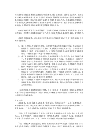 而且最好是仅仅需要增量恢复就能找回所需数据。对于这类需求，最好是有在线的，且部分
延迟恢复的备用数据库。因为这样可以在最短时间内找回所需要的数据。甚至在某些硬件设
备出现故障的时候，将备用库直接开发对外提供服务都可以。当然，在资源缺乏的情况下，
可能难以找到足够的备用硬件设备来承担这个备份责任的时候，我们也可以通过物理备份
来解决，毕竟物理备份的恢复速度要比逻辑备份的快很多。

  而对于那些非数据丢失的应用场景，大多数时候恢复时间的要求并不是太高，只要可
以恢复出一个完整可用的数据库就可以了。所以不论是物理备份还是逻辑备份，影响都不大。

  从我个人经验来看，可以根据不同的需求不同的级别通过如下的几个思路来设计出合
理的备份策略：

  1、 对于较为核心的在线应用系统，比需要有在线备用主机通过 MySQL 的复制进行相
     应的备份，复制线程可以一直开启，恢复线程可以每天恢复一次，尽量让备机的
     数据延后主机在一定的时间段之内。这个延后的时间多长合适主要是根据实际需求
     决定，一般来说延后一天是一个比较常规的做法。
  2、 对于重要级别稍微低一些的应用，恢复时间要求不是太高的话，为了节约硬件成
     本，不必要使用在线的备份主机来单独运行备用 MySQL，而是通过每一定的时间
     周期内进行一次物理全备份，同时每小时（或者其他合适的时间段）内将产生的
     二进制日志进行备份。这样虽然没有第一种备份方法恢复快，但是数据的丢失会比
     较少。恢复所需要的时间由全备周期长短所决定。
  3、 而对于恢复基本没有太多时间要求，但是不希望太多数据丢失的应用场景，则可
     以通过每一定时间周期内进行一次逻辑全备份，同时也备份相应的二进制日志。使
     用逻辑备份而不使用物理备份的原因是因为逻辑备份实现简单，可以完全在线联
     机完成，备份过程不会影响应用提供服务。
  4、 对于一些搭建临时数据库的备份应用场景，则仅仅只需要通过一个逻辑全备份即
     可满足需求，都不需要用二进制日志来进行恢复，因为这样的需求对数据并没有
     太苛刻的要求。

  上面的四种备份策略都还比较较粗糙，甚至不能算是一个备份策略。目的只是希望能给
大家一个指定备份策略的思路。各位读者朋友可以根据这个思路根据实际的应用场景，指定
出各种不同的备份策略。

5．6 小结
   总的来说，MySQL 的备份与恢复都不是太复杂，方法也比较单一。   姑且不说逻辑备份，
对于物理备份来说，确实是还不够完善。    缺少一个开源的比较好的在线热物理备份软件，一
直是 MySQL 一个比较大的遗憾，也是所有 MySQL 使用者比较郁闷的事情。

    当然，没有开源的备份软件使用，非开源的商业软件也还是有的，如比较著名的
Zmanda 备份恢复软件，功能就比较全面，使用也不太复杂，在商业的 MySQL 备份恢复软
件市场上有较高的占有率。而且，Zmanda 同时还提供社区版本的免费下载使用。

  不过，稍微让人有所安慰的是 MySQL 在实际应用场景中大多是有一台或者多台 Slave
机器来作为热备的。在需要进行备份的时候通过 Slave 来进行备份也不是太难，而且通过
 