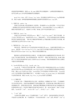 前连接所处的数据库（通过 use db_name 切换后所在的数据库）与参数设置的数据库名，
而不会分析 query 语句所更新数据所在的数据库。

  mysql-bin.index 文件（binary log index）的功能是记录所有 Binary Log 的绝对路
径，保证 MySQL 各种线程能够顺利的根据它找到所有需要的 Binary Log 文件。

3、更新日志：update log
   更新日志是 MySQL 在较老的版本上使用的，其功能和 binlog 基本类似，只不过不是以
二进制格式来记录而是以简单的文本格式记录内容。自从 MySQL 增加了 binlog 功能之后，
就很少使用更新日志了。从版本 5.0 开始，MySQL 已经不再支持更新日志了。

4、查询日志：query log
   查询日志记录 MySQL 中所有的 query，通过“--log[=fina_name]”来打开该功能。由
于记录了所有的 query，包括所有的 select，体积比较大，开启后对性能也有较大的影响 ，
所以请大家慎用该功能。一般只用于跟踪某些特殊的 sql 性能问题才会短暂打开该功能。默
认的查询日志文件名为 hostname.log。

5、慢查询日志：slow query log
    顾名思义，慢查询日志中记录的是执行时间较长的 query，也就是我们常说的 slow
query，通过设--log-slow-queries[=file_name]来打开该功能并设置记录位置和文件名，
默认文件名为 hostname-slow.log，默认目录也是数据目录。

  慢查询日志采用的是简单的文本格式，可以通过各种文本编辑器查看其中的内容。      其中
记录了语句执行的时刻，执行所消耗的时间，执行用户，连接主机等相关信息。MySQL 还提
供了专门用来分析满查询日志的工具程序 mysqlslowdump，用来帮助数据库管理人员解决
可能存在的性能问题。

6、Innodb 的在线 redo 日志：innodb redo log
    Innodb 是一个事务安全的存储引擎，其事务安全性主要就是通过在线 redo 日志和记
录在表空间中的 undo 信息来保证的。       redo 日志中记录了 Innodb 所做的所有物理变更和事务
信息，通过 redo 日志和 undo 信息，Innodb 保证了在任何情况下的事务安全性。Innodb 的
redo 日志同样默认存放在数据目录下，可以通过 innodb_log_group_home_dir 来更改设置
日志的存放位置，通过 innodb_log_files_in_group 设置日志的数量。

2.1.2 数据文件
    在 MySQL 中每一个数据库都会在定义好（或者默认）的数据目录下存在一个以数据库
名字命名的文件夹，用来存放该数据库中各种表数据文件。              不同的 MySQL 存储引擎有各自不
同的数据文件，存放位置也有区别。多数存储引擎的数据文件都存放在和 MyISAM 数据文件
位置相同的目录下，但是每个数据文件的扩展名却各不一样。如 MyISAM 用“.MYD”作为扩
展名，Innodb 用“.ibd”，Archive 用“.arc”，CSV 用“.csv”，等等。

1、“.frm”文件
  与表相关的元数据（meta）信息都存放在“.frm”文件中，包括表结构的定义信息等。
不论是什么存储引擎，每一个表都会有一个以表名命名的“.frm”文件。  所有的“.frm”文
 