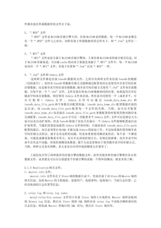 件都存放在所属数据库的文件夹下面。

2、“.MYD”文件
   “.MYD”文件是 MyISAM 存储引擎专用，存放 MyISAM 表的数据。每一个 MyISAM 表都会
有一个“.MYD”文件与之对应，同样存放于所属数据库的文件夹下，和“.frm”文件在一
起。

3、“.MYI”文件
    “.MYI”文件也是专属于 MyISAM 存储引擎的，主要存放 MyISAM 表的索引相关信息。对
于 MyISAM 存储来说，可以被 cache 的内容主要就是来源于“.MYI”文件中。每一个 MyISAM
表对应一个“.MYI”文件，存放于位置和“.frm”以及“.MYD”一样。

4、“.ibd”文件和 ibdata 文件
    这两种文件都是存放 Innodb 数据的文件，之所以有两种文件来存放 Innodb 的数据
（包括索引），是因为 Innodb 的数据存储方式能够通过配置来决定是使用共享表空间存放
存储数据，还是独享表空间存放存储数据。                独享表空间存储方式使用“.ibd”文件来存放数
据，且每个表一个“.ibd”文件，文件存放在和 MyISAM 数据相同的位置。如果选用共享存
储表空间来存放数据，则会使用 ibdata 文件来存放，所有表共同使用一个（或者多个，可
自 行 配 置 ） ibdata 文 件 。 ibdata 文 件 可 以 通 过 innodb_data_home_dir 和
innodb_data_file_path 两个参数共同配置组成，innodb_data_home_dir 配置数据存放的
总 目 录 ， 而 innodb_data_file_path 配 置 每 一 个 文 件 的 名 称 。 当 然 ， 也 可 以 不 配 置
innodb_data_home_dir 而直接在 innodb_data_file_path 参数配置的时候使用绝对路径来
完成配置。    innodb_data_file_path 中可以一次配置多个 ibdata 文件。     文件可以是指定大小，
也可以是自动扩展的，但是 Innodb 限制了仅仅只有最后一个 ibdata 文件能够配置成自动
扩展类型。当我们需要添加新的 ibdata 文件的时候，只能添加在 innodb_data_file_path
配置的最后，而且必须重启 MySQL 才能完成 ibdata 的添加工作。不过如果我们使用独享表
空间存储方式的话，就不会有这样的问题，但是如果要使用裸设备的话，每个表一个裸设
备，可能造成裸设备数量非常大，而且不太容易控制大小，实现比较困难，而共享表空间
却不会有这个问题，容易控制裸设备数量。                我个人还是更倾向于使用独享表空间存储方式。
当然，两种方式各有利弊，看大家各自应用环境的侧重点在那里了。

  上面仅仅介绍了两种最常用存储引擎的数据文件，此外其他各种存储引擎都有各自的
数据文件，读者朋友可以自行创建某个存储引擎的表做一个简单的测试，做更多的了解。

2.1.3 Replication 相关文件：
1、master.info 文件：
    master.info 文件存在于 Slave 端的数据目录下，里面存放了该 Slave 的 Master 端的
相关信息，包括 Master 的主机地址，连接用户，连接密码，连接端口，当前日志位置，已
经读取到的日志位置等信息。

2、relay log 和 relay log index
   mysql-relay-bin.xxxxxn 文件用于存放 Slave 端的 I/O 线程从 Master 端所读取到
的 Binary Log 信息，然后由 Slave 端的 SQL 线程从该 relay log 中读取并解析相应的
日志信息，转化成 Master 所执行的 SQL 语句，然后在 Slave 端应用。
 