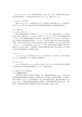 mysql-relay-bin.index 文件的功能类似于 mysql-bin.index ，同样是记录日志的存
放位置的绝对路径，只不过他所记录的不是 Binary Log，而是 Relay Log。

3、relay-log.info 文件：
   类似于 master.info，它存放通过 Slave 的 I/O 线程写入到本地的 relay log 的相关信
息。供 Slave 端的 SQL 线程以及某些管理操作随时能够获取当前复制的相关信息。

2.1.4 其他文件：
1、system config file
    MySQL 的系统配置文件一般都是“my.cnf”，Unix/Linux 下默认存放在"/etc"目录下，
Windows 环境一般存放在“c:/windows”目录下面。“my.cnf”文件中包含多种参数选项组
（group），每一种参数组都通过中括号给定了固定的组名，如“ [mysqld]”组中包括了
mysqld 服务启动时候的初始化参数，“[client]”组中包含着客户端工具程序可以读取的
参 数 ， 此 外 还 有 其 他 针 对 于 各 个 客 户 端 软 件 的 特 定 参 数 组 ， 如 mysql 程 序 使 用 的
“[mysql]”，mysqlchk 使用的“[mysqlchk]”，等等。如果读者朋友自己编写了某个客户
端程序，也可以自己设定一个参数组名，将相关参数配置在里面，然后调用 mysql 客户端
api 程序中的参数读取 api 读取相关参数。

2、pid file
     pid file 是 mysqld 应用程序在 Unix/Linux 环境下的一个进程文件，和许多其他
Unix/Linux 服务端程序一样，存放着自己的进程 id。

3、socket file
   socket 文件也是在 Unix/Linux 环境下才有的，用户在 Unix/Linux 环境下客户端连接
可以不通过 TCP/IP 网络而直接使用 Unix Socket 来连接 MySQL。

2．2 MySQL Server 系统架构
2.2.1 逻辑模块组成
    总的来说，MySQL 可以看成是二层架构，第一层我们通常叫做 SQL Layer，在 MySQL 数
据库系统处理底层数据之前的所有工作都是在这一层完成的，包括权限判断， sql 解析，
执行计划优化，query cache 的处理等等；第二层就是存储引擎层，我们通常叫做 Storage
Engine Layer，也就是底层数据存取操作实现部分，由多种存储引擎共同组成。    所以，可以
用如下一张最简单的架构示意图来表示 MySQL 的基本架构，如图 2-1 所示：
 