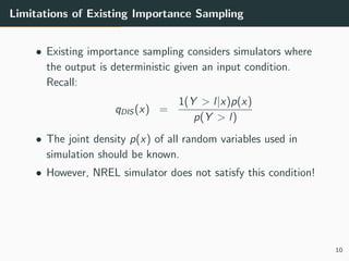 Limitations of Existing Importance Sampling
• Existing importance sampling considers simulators where
the output is deterministic given an input condition.
Recall:
qDIS (x) =
1(Y > l|x)p(x)
p(Y > l)
• The joint density p(x) of all random variables used in
simulation should be known.
• However, NREL simulator does not satisfy this condition!
10
 