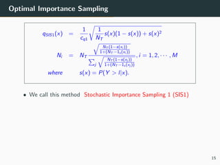 Optimal Importance Sampling
qSIS1(x) =
1
cq1
1
NT
s(x)(1 − s(x)) + s(x)2
Ni = NT
NT (1−s(xi ))
1+(NT −1s (xi ))
j
NT (1−s(xj ))
1+(NT −1s (xj ))
, i = 1, 2, · · · , M
where s(x) = P(Y > l|x).
• We call this method Stochastic Importance Sampling 1 (SIS1)
15
 
