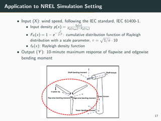 Application to NREL Simulation Setting
• Input (X): wind speed, following the IEC standard, IEC 61400-1.
• Input density p(x) = fR (x)
FR (xout )−FR (xin)
• FR (x) = 1 − e
− x2
2τ2 : cumulative distribution function of Rayleigh
distribution with a scale parameter, τ = 1/π · 10
• fR (x): Rayleigh density function
• Output (Y ): 10-minute maximum response of ﬂapwise and edgewise
bending moment
17
 