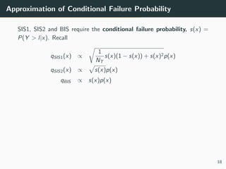 Approximation of Conditional Failure Probability
SIS1, SIS2 and BIS require the conditional failure probability, s(x) =
P(Y > l|x). Recall
qSIS1(x) ∝
1
NT
s(x)(1 − s(x)) + s(x)2p(x)
qSIS2(x) ∝ s(x)p(x)
qBIS ∝ s(x)p(x)
18
 