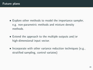 Future plans
• Explore other methods to model the importance sampler,
e.g. non-parametric methods and mixture density
methods.
• Extend the approach to the multiple outputs and/or
high-dimensional input vector.
• Incorporate with other variance reduction techniques (e.g.,
stratiﬁed sampling, control variates)
28
 
