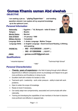Personal Information
Personal Characlteristics
OBJECTIVE
Qualifications
Gomaa Khamis osman Abd elwahabGomaa Khamis osman Abd elwahab
I am seeking a job as " piping Supervisor " and handling
aposition wherein I can explore all my acquired knowledge
up to the optimum Level .
Nationality : Egyptian – " AL Buhayrah – kafar El dawar "
Religion : Muslim
Marital Status : Married
Date Of Birth : 31/ january / 1969
Military Service : Completed
Language Skills : 1- Arabic Language : Mother Tongue
Language Skills : 2- English Language : Good Command Reading & Writing
and speaking
PHONE No. : 002 - 01212002830 ( EGYPT )
: 002 - 01129029066 ( EGYPT )
EMAIL : gomaa.ccc2010@gmail.com
“ industrial diploma “ “Technical High School”
“1990 “
• (Twenty years of experience in the field of piping through which different
departments in different companies enrich my knowledge and helped me to gain
more proficiency and Excellency in doing my job.
• Excellent draft with invitation for tenders or bids.
• Teamwork spirit - Leadership – work under pressure – ability to deal with work
problems.
• Open to widen the scope of knowledge
• Ready to travel if necessary.
• Can easily adapt new companionship, associated and communicate with other
nationality.
• Training and developing the capabilities of new members in the team to become
more proficient and effective in assigned task.
Page 1 : 5
1
 