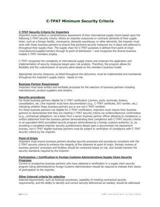 C-TPAT Minimum Security Criteria


C-TPAT Security Criteria for Importers
Importers must conduct a comprehensive assessment of their international supply chains based upon the
following C-TPAT security criteria. Where an importer outsources or contracts elements of their supply
chain, such as a foreign facility, conveyance, domestic warehouse, or other elements, the importer must
work with these business partners to ensure that pertinent security measures are in place and adhered to
throughout their supply chain. The supply chain for C-TPAT purposes is defined from point of origin
(manufacturer/supplier/vendor) through to point of distribution – and recognizes the diverse business
models C-TPAT members employ.

C-TPAT recognizes the complexity of international supply chains and endorses the application and
implementation of security measures based upon risk analysis. Therefore, the program allows for
flexibility and the customization of security plans based on the member’s business model.

Appropriate security measures, as listed throughout this document, must be implemented and maintained
throughout the importer’s supply chains - based on risk.

Business Partner Requirement
Importers must have written and verifiable processes for the selection of business partners including
manufacturers, product suppliers and vendors.

Security procedures
For those business partners eligible for C-TPAT certification (carriers, ports, terminals, brokers,
consolidators, etc.) the importer must have documentation (e.g., C-TPAT certificate, SVI number, etc.)
indicating whether these business partners are or are not C-TPAT certified.
For those business partners not eligible for C-TPAT certification, importers must require their business
partners to demonstrate that they are meeting C-TPAT security criteria via written/electronic confirmation
(e.g., contractual obligations; via a letter from a senior business partner officer attesting to compliance; a
written statement from the business partner demonstrating their compliance with C-TPAT security criteria
or an equivalent WCO accredited security program administered by a foreign customs authority; or, by
providing a completed importer security questionnaire).Based upon a documented risk assessment
process, non-C-TPAT eligible business partners must be subject to verification of compliance with C-TPAT
security criteria by the importer.

Point of Origin
Importers must ensure business partners develop security processes and procedures consistent with the
C-TPAT security criteria to enhance the integrity of the shipment at point of origin. Periodic reviews of
business partners’ processes and facilities should be conducted based on risk, and should maintain the
security standards required by the importer.

Participation / Certification in Foreign Customs Administrations Supply Chain Security
Programs
Current or prospective business partners who have obtained a certification in a supply chain security
program being administered by foreign Customs Administration should be required to indicate their status
of participation to the importer.

Other Internal criteria for selection
Internal requirements, such as financial soundness, capability of meeting contractual security
requirements, and the ability to identify and correct security deficiencies as needed, should be addressed



1|P a g e                                                                 C B P   G u i d e l i n e s   3 / 2 5 / 2 0 0 5
 