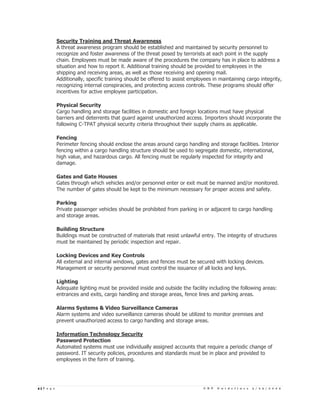 Security Training and Threat Awareness
            A threat awareness program should be established and maintained by security personnel to
            recognize and foster awareness of the threat posed by terrorists at each point in the supply
            chain. Employees must be made aware of the procedures the company has in place to address a
            situation and how to report it. Additional training should be provided to employees in the
            shipping and receiving areas, as well as those receiving and opening mail.
            Additionally, specific training should be offered to assist employees in maintaining cargo integrity,
            recognizing internal conspiracies, and protecting access controls. These programs should offer
            incentives for active employee participation.

            Physical Security
            Cargo handling and storage facilities in domestic and foreign locations must have physical
            barriers and deterrents that guard against unauthorized access. Importers should incorporate the
            following C-TPAT physical security criteria throughout their supply chains as applicable.

            Fencing
            Perimeter fencing should enclose the areas around cargo handling and storage facilities. Interior
            fencing within a cargo handling structure should be used to segregate domestic, international,
            high value, and hazardous cargo. All fencing must be regularly inspected for integrity and
            damage.

            Gates and Gate Houses
            Gates through which vehicles and/or personnel enter or exit must be manned and/or monitored.
            The number of gates should be kept to the minimum necessary for proper access and safety.

            Parking
            Private passenger vehicles should be prohibited from parking in or adjacent to cargo handling
            and storage areas.

            Building Structure
            Buildings must be constructed of materials that resist unlawful entry. The integrity of structures
            must be maintained by periodic inspection and repair.

            Locking Devices and Key Controls
            All external and internal windows, gates and fences must be secured with locking devices.
            Management or security personnel must control the issuance of all locks and keys.

            Lighting
            Adequate lighting must be provided inside and outside the facility including the following areas:
            entrances and exits, cargo handling and storage areas, fence lines and parking areas.

            Alarms Systems & Video Surveillance Cameras
            Alarm systems and video surveillance cameras should be utilized to monitor premises and
            prevent unauthorized access to cargo handling and storage areas.

            Information Technology Security
            Password Protection
            Automated systems must use individually assigned accounts that require a periodic change of
            password. IT security policies, procedures and standards must be in place and provided to
            employees in the form of training.




4|P a g e                                                                    C B P   G u i d e l i n e s   3 / 2 5 / 2 0 0 5
 