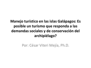 Manejo turístico en las islas Galápagos: Es
 posible un turismo que responda a las
demandas sociales y de conservación del
              archipiélago?

       Por: César Viteri Mejía, Ph.D.
 
