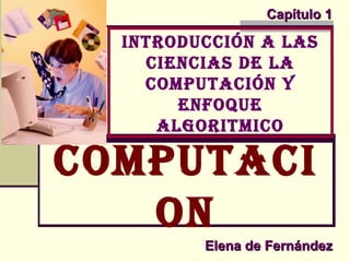 Elena de FernándezElena de Fernández
Capítulo 1Capítulo 1
IntroduccIón a las
cIencIas de la
computacIón y
enfoque
algorItmIco
computacI
on
 