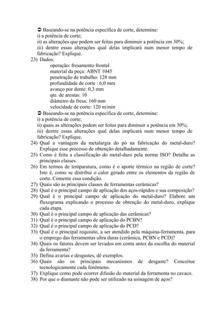 Baseando-se na potência específica de corte, determine:
i) a potência de corte;
ii) as alterações que podem ser feitas para diminuir a potência em 30%;
iii) dentre essas alterações qual delas implicará num menor tempo de
fabricação? Explique.
23) Dados:
operação: fresamento frontal
material da peça: ABNT 1045
penetração de trabalho: 128 mm
profundidade de corte : 6,0 mm
avanço por dente: 0,3 mm
qte. de arestas: 10
diâmetro da fresa: 160 mm
velocidade de corte: 120 m/min
 Baseando-se na potência específica de corte, determine:
i) a potência de corte;
ii) quais as alterações podem ser feitas para diminuir a potência em 30%;
iii) dentre essas alterações qual delas implicará num menor tempo de
fabricação? Explique.
24) Qual a vantagem da metalurgia do pó na fabricação do metal-duro?
Explique esse processo de obtenção detalhadamente.
25) Como é feita a classificação do metal-duro pela norma ISO? Detalhe as
principais classes.
26) Em termos de temparatura, como é o aporte térmico na região de corte?
Isto é, como se distribui o calor gerado entre os elementos da região de
corte. Comente essa condição.
27) Quais são as principais classes de ferramentas cerâmicas?
28) Qual é o principal campo de aplicação dos aços-rápidos e sua composição?
29) Qual é o principal campo de aplicação do metal-duro? Elabore um
fluxograma explicando o processo de obtenção do metal-duro, explique
cada etapa.
30) Qual é o principal campo de aplicação das cerâmicas?
31) Qual é o principal campo de aplicação do PCBN?
32) Qual é o principal campo de aplicação do PCD?
33) Qual é o principal requisito, a ser atendido pela máquina-ferramenta, para
o emprego das ferramentas ultra duras (cerâmica, PCBN e PCD)?
34) Quais os fatores devem ser levados em conta antes da escolha do material
da ferramenta?
35) Defina avarias e desgastes, dê exemplos.
36) Quais são os principais mecanismos de desgaste? Conceitue
tecnologicamente cada fenômeno.
37) Explique como pode ocorrer difusão do material da ferramenta no cavaco.
38) Por que o diamante não pode ser utilizado na usinagem de aços?
 