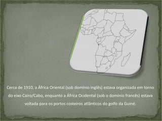 Cerca de 1910, a África Oriental (sob domínio inglês) estava organizada em torno
do eixo Cairo/Cabo, enquanto a África Ocidental (sob o domínio francês) estava

voltada para os portos costeiros atlânticos do golfo da Guiné.

 