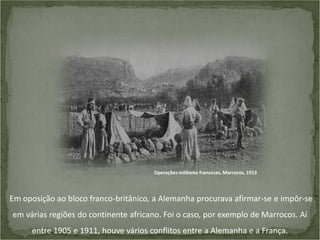 Operações militares francesas, Marrocos, 1913

Em oposição ao bloco franco-britânico, a Alemanha procurava afirmar-se e impôr-se
em várias regiões do continente africano. Foi o caso, por exemplo de Marrocos. Aí

entre 1905 e 1911, houve vários conflitos entre a Alemanha e a França.

 