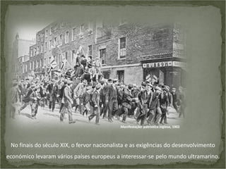 Manifestação patriótica inglesa, 1902

No finais do século XIX, o fervor nacionalista e as exigências do desenvolvimento
económico levaram vários países europeus a interessar-se pelo mundo ultramarino.

 