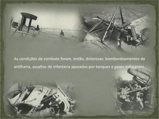 As condições de combate foram, então, dolorosas: bombardeamentos de
artilharia, assaltos de infantaria apoiados por tanques e gases asfixiantes.

 