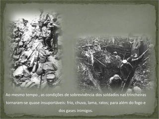 Ao mesmo tempo , as condições de sobrevivência dos soldados nas trincheiras
tornaram-se quase insuportáveis: frio, chuva, lama, ratos; para além do fogo e
dos gases inimigos.

 